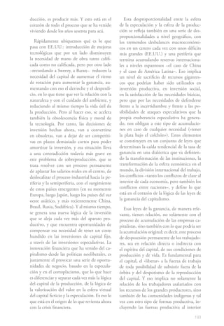 ducción, es producir más. Y esto está en el            Esta desproporcionalidad entre la esfera
corazón de todo el proceso que se ha venido         de la especulación y la esfera de la produc-
viviendo desde los años sesenta para acá.           ción se refleja también en una serie de des-
                                                    proporcionalidades a nivel geográfico, con
   Rápidamente ubiquemos qué es lo que              los tremendos desbalances macroeconómi-
pasa con EE.UU.: introducción de mejoras            cos en un centro cada vez con unos déficits
tecnológicas que por un lado disminuyen             más grandes (EE.UU.) y una periferia que
la necesidad de mano de obra tanto califi-          termina acumulando reservas internaciona-
cada como no calificada, pero por otro lado         les a niveles espantosos –el caso de China
–recordando a Sweezy, a Baran– reducen la           y el caso de América Latina–. Eso implica
necesidad del capital de aumentar el ritmo          un nivel de sacrificio de recursos gigantes-
de rotación para aumentar la ganancia, au-          cos que podrían haber sido utilizados en
mentando con eso el derroche y el desperdi-         inversión productiva, en inversión social,
cio, en lo que tiene que ver la relación con la     en la satisfacción de las necesidades básicas,
naturaleza y con el cuidado del ambiente, y         pero que por las necesidades de defenderse
reduciendo al mismo tiempo la vida útil de          frente a la incertidumbre y frente a las po-
la producción. Pero al hacer eso, se acelera        sibilidades de ataques especulativos que la
también la obsolescencia física y moral de          propia exuberancia especulativa ha genera-
la tecnología. Por tanto, las decisiones de         do, nos obligan a este tipo de acumulacio-
inversión hechas ahora, van a convertirse           nes en caso de cualquier necesidad («tener
en obsoletas, van a dejar de ser competiti-         la plata bajo el colchón»). Estos elementos
vas en plazos demasiado cortos para poder           se constituyen en un conjunto de leyes que
amortizar la inversión, y esa situación lleva       determinan la caída tendencial de la tasa de
a una contradicción todavía más grave en            ganancia en una dialéctica que va definien-
este problema de sobreproducción, que se            do la transformación de las instituciones, la
trata resolver con un proceso permanente            transformación de la esfera económica en el
de aplastar los salarios reales en el centro, de    mundo, la división internacional del trabajo,
deslocalizar el proceso industrial hacia la pe-     los conflictos –tanto los conflictos de clase al
riferia y la semiperiferia, con el surgimiento      interior de cada economía, pero también los
de estos países emergentes (en su momento           conflictos entre naciones–, y define lo que
Europa, luego Japón, luego los países del sur       está en el corazón de la lógica de las leyes de
oeste asiático, y más recientemente China,          la ganancia del capitalismo.
Brasil, Rusia, Sudáfrica). Y al mismo tiempo,          Esas leyes de la ganancia, de manera rele-
se genera una nueva lógica de la inversión          vante, tienen relación, no solamente con el
que se aleja cada vez más del aparato pro-          proceso de acumulación de las empresas ca-
ductivo, y que encuentra oportunidades de           pitalistas, sino también con lo que podría ser
compensar esa necesidad de tener un costo           la acumulación original; es decir, este proceso
hundido en las inversiones de capital fijo,         de desposesión permanente de los trabajado-
a través de las inversiones especulativas. La       res, sea en relación directa o indirecta con
innovación financiera que ha venido del ca-         el espíritu del capital, de sus condiciones de
pitalismo desde las políticas neoliberales, es      producción y de vida. Es fundamental para
justamente el provocar una serie de oportu-         el capital, el «liberar» a la fuerza de trabajo
nidades de negocio, basado en la especula-          de toda posibilidad de subsistir fuera de la
ción y en el cortoplacismo, que lo que hace         órbita y del despotismo de la reproducción
es diferenciar y separar cada vez más la lógica     del capital. Y eso implica no solamente la
del capital de la producción, de la lógica de       relación de los trabajadores asalariados con
la valorización del valor en la esfera virtual      los recursos de los grandes productores, sino
del capital ficticio y la especulación. Es eso lo   también de las comunidades indígenas y tal
que está en el origen de lo que revienta ahora      vez con otro tipo de formas productiva, in-
con la crisis financiera.                           cluyendo las fuerzas productiva al interior

                                                                                                193
 