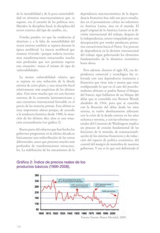 de la inestabilidad y de la poca sustentabili-       dependencia macroeconómica de la depen-
dad en términos macroeconómicos que, se              dencia financiera han sido tan poco estudia-
supone, era el corazón de las políticas neo-         dos en el pensamiento crítico no solamente
liberales: la disciplina fiscal, la disciplina del   en América Latina, sino en el mundo. El
sector externo, del tipo de cambio, etc.             papel original de la América Latina en la di-
                                                     visión internacional del trabajo, después de
  Ustedes pueden ver que las tendencias al           la independencia, estuvo troquelado por una
deterioro y a la falta de sostenibilidad del         desesperación por vender productos prima-
sector externo también se repiten durante la         rios extractivistas hacia el Norte. Ese proceso
época neoliberal. La inercia neoliberal que          de dependencia en la división internacional
estamos viviendo –porque todavía necesita-           del trabajo sigue gobernando los elementos
mos transformaciones estructurales mucho             fundamentales de la dinámica económica
más profundas que nos permitan superar               hasta ahora.
esta situación– marca el mismo de tipo de
vulnerabilidades.                                       Pero además, durante el siglo XX, esa de-
                                                     pendencia comercial y tecnológica fue re-
   La menor vulnerabilidad relativa que              forzada con una dependencia monetaria y
se expresa en una reducción de la deuda              financiera que tiene más o menos que estar
externa de corto plazo, y una situación fiscal       configurando lo que en el caso del poscolo-
relativamente más auspiciosa de los últimos          nialismo africano se podría llamar el bloque
años. Esto tiene mucho que ver con factores          del franco; aquí hablamos de un bloque del
externos de la economía latinoamericana y            dólar que se consolida con Bretton Woods
una coyuntura internacional favorable en el          alrededor de 1944, pero que se exacerba
precio de las materias primas. Esto último es        con la flotación del dólar desde los años
muy importante ubicar porque, de acuerdo             setenta, se vuelve absolutamente asfixiante
a la tendencia histórica desde 1900, la situa-       con la crisis de la deuda externa en los años
ción de los últimos diez años es una situa-          ochenta y noventa, y con las reformas estruc-
ción extraordinaria (ver gráfico 2).                 turales del Consenso de Washington implica
                                                     un proceso de erosión fundamental de las
   Buena parte del esfuerzo que han hecho los
                                                     funciones de la moneda, de transnacionali-
gobiernos progresistas en la última década es
                                                     zación de los sistemas financieros y de reduc-
básicamente una redistribución de las rentas
                                                     ción del espacio de política económica, del
diferenciales, antes que procesos mucho más
                                                     control del margen de maniobra de nuestros
profundos de transformaciones estructura-
                                                     gobiernos. Y eso es lo que está definiendo el
les. La redefinición de los mecanismos de la


Gráfico 2: Índice de precios reales de los
productos básicos (1900-2008).




                                                     Fuente: Fuente: Banco Mundial, 2009.


196
 