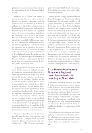 proceso en esta coyuntura, es una situación     grado de inestabilidad, de incertidumbre,
de asimetría creciente de la capacidad de       de fragilidad que se está inyectando sobre
actuar.                                         nuestras economías.

   Mientras en el Norte, con mayor o               Pero al mismo tiempo tenemos el hecho
menor corrección, con mayor o menor             de que la incapacidad de encontrar salidas
justeza, se pueden desplegar políticas          productivas, de encontrar salidas en el
contra-cíclicas con millones y millones de      aparato productivo, y esa cantidad masiva
dólares, en el Sur, independientemente de       de recursos en la esfera de la circulación
la voluntad de los gobiernos, independien-      financiera nos está generando también un
temente de la ética política de los gober-      proceso de destrucción masiva de los me-
nantes de turno, se generalizan las políticas   canismos fundamentales de ajuste de los
de ajuste pro-cíclicas, es decir, que exacer-   mercados internacionales. En la fase an-
ban las influencias recesivas del sistema       terior de la crisis, había una caída brutal
económico mundial. Hablamos de recor-           de las exportaciones principales en precios
tes en el presupuesto, hablamos de recortes     y en cantidades. Ahora, además de eso,
en inversión productiva e inversión social,     tenemos una situación en la que hay una
de reducción de la capacidad de compra          distorsión fundamental de los precios, que
de los asalariados, de reducción de capa-       ya no responden ni a las estructuras de
cidad de contratación del sector público        control ni a las escaseces temporales que
y de toda la cadena de demanda que eso          distorsionan, que confunden de manera
implica, de presiones para el aumento de        estructural las decisiones de inversión, las
las tasas de interés y de presiones devalua-    decisiones de largo plazo que estructuran
torias que, eventualmente, puede llevar a       una logística muy complicada en el abaste-
una guerra de devaluaciones.                    cimiento y en la provisión a nivel mundial.

  Lo que parecería una salida de la crisis
en el último año, es en realidad una exa-       2. La Nueva Arquitectura
cerbación de los principales factores de la     Financiera Regional
crisis. De una situación original de insol-
vencia del sistema financiero en el centro
                                                como herramienta del
basada en la inflación nominal de los           cambio y el Buen Vivir
activos financieros, hemos pasado ahora
                                                Es necesario establecer entonces otro tipo
a una situación que, además de no haber
                                                de lógicas productivas, otro tipo de lógicas
resuelto esa primera fase de la crisis, ahora
                                                en las decisiones de inversión que permi-
incluye la destrucción generalizada de los
                                                tan recuperar la coherencia productiva,
mecanismos fundamentales de generación
                                                que permitan recuperar desde los territo-
de ingresos: reducción de los salarios no-
                                                rios, desde las comunidades –en este caso
minales, reducción del empleo, recortes
                                                desde la región suramericana–, las capaci-
en los contratos, y una nueva condición
                                                dades de coherencia de estabilidad en la
de incapacidad de pago de los créditos que
                                                parte productiva que permitan establecer
se va generalizando en la geografía, y que
                                                un mecanismo de recuperación de la ca-
se va generalizando en la propiedad de los
                                                pacidad de decidir y la recuperación de la
medios de producción. Eso va a tener un
                                                soberanía.
efecto directo sobre nuestras economías.
                                                   Para ello es necesario plantearnos el con-
   El caso de Ecuador, con un precio de
                                                cepto de nacionalismo desde una perspec-
petróleo que llegó en pocos meses a un
                                                tiva plurinacional; asimismo es necesario,
valor de USD. 150 por barril, en cuatro
                                                urgente, replantearnos el concepto de so-
semanas, debido al mecanismo de short
                                                beranía desde una perspectiva supranacio-
selling, cayó a USD. 32, es una muestra del
                                                nal.

                                                                                                197
 