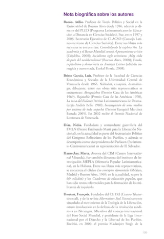 Nota biográfica sobre los autores
Borón, Atilio. Profesor de Teoría Política y Social en la
 Universidad de Buenos Aires desde 1986, además es di-
 rector del PLED (Programa Latinoamericano de Educa-
 ción a Distancia en Ciencias Sociales). Fue, entre 1997 y
 2006, Secretario Ejecutivo de CLACSO (Consejo Lati-
 noamericano de Ciencias Sociales). Entre sus libros más
 recientes se encuentran: Consolidando la explotación. La
 academia y el Banco Mundial contra el pensamiento crítico
 (Córdoba, 2008); Socialismo siglo veintiuno. ¿Hay vida
 después del neoliberalismo? (Buenos Aires, 2008); Estado,
 capitalismo y democracia en América Latina (edición co-
 rregida y aumentada, Euskal Herria, 2008).

Britto García, Luis. Profesor de la Facultad de Ciencias
  Económicas y Sociales de la Universidad Central de
  Venezuela desde 1966. Narrador, ensayista, dramatur-
  go, dibujante, entre sus obras más representativas se
  encuentran: Abrapalabra (Premio Casa de las Américas
  1969), Rajatabla (Premio Casa de las Américas 1970),
  La misa del Esclavo (Premio Latinoamericano de Drama-
  turgia Andrés Bello 1980), Investigación de unos medios
  por encima de toda sospecha (Premio Ezequiel Martínez
  Estrada 2005). En 2002 recibe el Premio Nacional de
  Literatura de Venezuela.

Díaz, Nidia. Fundadora y comandante guerrillera del
 FMLN (Frente Farabundo Martí para la Liberación Na-
 cional), en la actualidad es parte del Secretariado Político
 del Congreso Bolivariano de los Pueblos, y además se
 desempeña como vicepresidenta del Parlacen (Parlamen-
 to Centroamericano) en representación de El Salvador.

Harnecker, Marta. Asesora del CIM (Centro Internacio-
 nal Miranda), fue también directora del instituto de in-
 vestigación MEPLA (Memoria Popular Latinoamerica-
 na), en la Habana. Entre sus libros más representativos,
 se encuentra el clásico Los conceptos elementales (México,
 Madrid y Buenos Aires, 1969; en la actualidad, va por la
 66ª edición) y los Cuadernos de educación popular, que
 han sido textos referenciales para la formación de los mi-
 litantes de izquierda.

Houtart, François. Fundador del CETRI (Centro Tricon-
 tinental), y de la revista Alternatives Sud. Estrechamente
 vinculado al movimiento de la Teología de la Liberación,
 estuvo involucrado en la defensa de la revolución sandi-
 nista en Nicaragua. Miembro del consejo internacional
 del Foro Social Mundial, y presidente de la Liga Inter-
 nacional por el Derecho y la Libertad de los Pueblos.
 Recibió, en 2009, el premio Madanjeet Singh de la

                                                                199
 