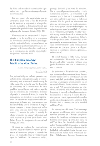 las bases del modelo de acumulación capi-          protege, demanda y es parte del nosotros.
talista para el que la naturaleza es solamente     Por lo tanto, el pensamiento andino es emi-
un recurso más.                                    nentemente colectivo. La comunidad es el
                                                   sustento y es la base de la reproducción de
  Por otra parte, «las capacidades que se          ese sujeto colectivo que todos y cada uno
amplían lo hacen sobre la base del desarrollo      «somos». De ahí que el ser humano es una
de los existente y hegemónico: el capitalis-       pieza de este todo, que no puede ser enten-
mo, los mercados, la democracia liberal, que       dido en sus partes. La totalidad se expresa en
imponen las posibilidades e imposibilidades        cada ser y cada ser en la totalidad. «El univer-
del desarrollo humano» (Unda, 2005: 28).           so es permanente, siempre ha existido y exis-
                                                   tirá; nace y muere dentro de sí mismo y sólo
  Con excepción de las teorías de la depen-
                                                   el tiempo lo cambia» (pensamiento kichwa).
dencia, el rol del conflicto en la generación
                                                   De ahí que hacer daño a la naturaleza es ha-
de procesos de cambio y disputa contrahege-
                                                   cernos daño a nosotros mismos. Cada acto,
mónica es invisibilizado en todas las teorías
                                                   cada compartimiento tiene consecuencias
y perspectivas que hemos enumerado. Es im-
                                                   cósmicas, los cerros se enojan o se alegran,
portante reflexionar sobre ello, en el marco
                                                   se ríen o se entristecen, sienten… piensan…
de la construcción de sentidos emancipado-
                                                   existen (están).
res para una nueva sociedad.
                                                      El sumak kawsay, o vida plena, expresa
3. El sumak kawsay:                                esta cosmovisión. Alcanzar la vida plena es
                                                   la tarea del sabio y consiste en llegar a un
hacia una vida plena                               grado de armonía total con la comunidad y
          Somos tierra que piensa, siente y ama.   con el cosmos.

                                 Leonardo Boff        Si recurrimos a la «traducción cultural»,
                                                   que nos sugiere Boaventura de Sousa Santos,
Los pueblos indígenas andinos aportan a este       nuestro debate sobre la construcción de una
debate desde otras epistemologías y cosmo-         nueva sociedad, partiendo de epistemologías
visiones y nos plantean el sumak kawsay, la        diversas, se enriquece enormemente: ya no
vida plena. De hecho la idea de desarrollo         estamos hablando de crecimiento económi-
es inexistente en la cosmovisión de estos          co, ni del PIB, estamos hablando de rela-
pueblos, pues el futuro está atrás, es aquello     ciones, de amplias relaciones, entre los seres
que no miramos, ni conocemos; mientras             humanos, la naturaleza, la vida comunitaria,
al pasado lo tenemos al frente, lo vemos, lo       los ancestros, el pasado y el futuro. El obje-
conocemos, nos constituye y con él camina-         tivo que nos convoca ya no es el «desarrollo»
mos. En este camino nos acompañan los an-          desde esa antigua perspectiva unilineal de la
cestros que se hacen uno con nosotros, con         historia, sino la construcción de la sociedad
la comunidad y con la naturaleza. Compar-          del Buen Vivir.
timos entonces el «estar» juntos con todos
estos seres; seres que tienen vida y son parte        La concepción del Buen Vivir converge
nuestra. El mundo de arriba, el mundo de           en algunos sentidos con otras concepciones
abajo, el mundo de afuera y el mundo del           también presentes en la historia del pensa-
aquí, se conectan y hacen parte de esta tota-      miento de Occidente. Aristóteles en sus re-
lidad, dentro de una perspectiva espiral del       flexiones sobre ética y política nos habla ya
tiempo, no lineal.                                 del Vivir Bien. Para Aristóteles, el fin último
                                                   del ser humano es la felicidad, que se alcanza
  Al tratar de explicar las concepciones           en una polis feliz. Es decir, solamente la fe-
andinas, necesariamente he tenido que re-          licidad de todos es la felicidad de cada uno;
currir al «nosotros» porque el mundo no            la felicidad se realiza en la comunidad po-
puede ser entendido desde la perspectiva del       lítica. Aisladamente, los seres humanos no
«yo» de Occidente. La comunidad cobija,

20
 