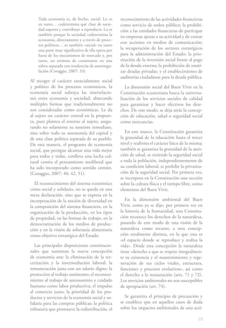 Toda economía es, de hecho, social. Lo es       reconocimiento de las actividades financieras
    en tanto… codetermina qué clase de socie-       como servicio de orden público; la prohibi-
    dad soporta y contribuye a reproducir. Lo es    ción a las entidades financieras de participar
    también porque la sociedad codetermina la       en empresas ajenas a su actividad y de contar
    economía, directamente y a través de proce-
                                                    con acciones en medios de comunicación;
    sos políticos… es también «social» en tanto
    una parte muy significativa de ella opera por   la recuperación de los sectores estratégicos
    fuera de los mecanismos de mercado y, por       para la administración del Estado; la prio-
    tanto, no termina de constituirse en una        rización de la inversión social frente al pago
    esfera separada con tendencias de autorregu-    de la deuda externa; la prohibición de estati-
    lación (Coraggio, 2007: 33).                    zar deudas privadas; y el establecimiento de
                                                    auditorías ciudadanas para la deuda pública.
Al recoger el carácter esencialmente social
y político de los procesos económicos, la              La dimensión social del Buen Vivir en la
economía social subraya las interrelacio-           Constitución ecuatoriana busca la universa-
nes entre economía y sociedad, abarcando            lización de los servicios sociales de calidad
múltiples formas que tradicionalmente no            para garantizar y hacer efectivos los dere-
son consideradas como económicas. Le da             chos. De este modo, se deja atrás la concep-
al sujeto un carácter central en la propues-        ción de educación, salud o seguridad social
ta, pues plantea el retorno al sujeto, asegu-       como mercancías.
rando no solamente su sustento inmediato,
sino sobre todo su autonomía del capital y             En este marco, la Constitución garantiza
de una clase política separada de su pueblo.        la gratuidad de la educación hasta el tercer
De esta manera, el programa de economía             nivel y reafirma el carácter laico de la misma;
social, que persigue alcanzar una vida mejor        también se garantiza la gratuidad de la aten-
para todos y todas, conlleva una lucha cul-         ción de salud, se extiende la seguridad social
tural contra el pensamiento neoliberal que          a toda la población, independientemente de
ha sido incorporado como sentido común.             su condición laboral; se prohíbe la privatiza-
(Coraggio, 2007: 40, 42, 51).                       ción de la seguridad social. Por primera vez,
                                                    se incorpora en la Constitución una sección
   El reconocimiento del sistema económico          sobre la cultura física y el tiempo libre, como
como social y solidario, no se queda en una         elementos del Buen Vivir.
mera declaración, sino que se expresa en la
incorporación de la noción de diversidad en            En la dimensión ambiental del Buen
la composición del sistema financiero, en la        Vivir, como ya se dijo, por primera vez en
organización de la producción, en los tipos         la historia de la humanidad, una Constitu-
de propiedad, en las formas de trabajo, en la       ción reconoce los derechos de la naturaleza,
democratización de los medios de produc-            pasando de este modo de una visión de la
ción y en la visión de soberanía alimentaria        naturaleza como recurso, a otra concep-
como objetivo estratégico del Estado.               ción totalmente distinta, en la que esta es
                                                    «el espacio donde se reproduce y realiza la
   Las principales disposiciones constitucio-       vida». Desde esta concepción la naturaleza
nales que sustentan la nueva concepción             tiene «derecho a que se respete integralmen-
de economía son: la eliminación de la ter-          te su existencia y el mantenimiento y rege-
cerización y la intermediación laboral; la          neración de sus ciclos vitales, estructura,
remuneración justa con un salario digno; la         funciones y procesos evolutivos», así como
protección al trabajo autónomo; el reconoci-        el derecho a la restauración (arts. 71 y 72).
miento al trabajo de autosustento y cuidado         Los servicios ambientales no son susceptibles
humano como labor productiva; el impulso            de apropiación (art. 74).
al comercio justo; la prioridad de los pro-
ductos y servicios de la economía social y so-        Se garantiza el principio de precaución y
lidaria para las compras públicas; la política      se establece que en aquellos casos de duda
tributaria que promueve la redistribución, el       sobre los impactos ambientales de una acti-

                                                                                                23
 