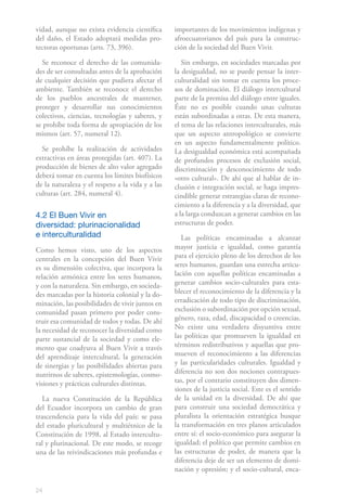 vidad, aunque no exista evidencia científica      importantes de los movimientos indígenas y
del daño, el Estado adoptará medidas pro-         afroecuatorianos del país para la construc-
tectoras oportunas (arts. 73, 396).               ción de la sociedad del Buen Vivir.

  Se reconoce el derecho de las comunida-            Sin embargo, en sociedades marcadas por
des de ser consultadas antes de la aprobación     la desigualdad, no se puede pensar la inter-
de cualquier decisión que pudiera afectar el      culturalidad sin tomar en cuenta los proce-
ambiente. También se reconoce el derecho          sos de dominación. El diálogo intercultural
de los pueblos ancestrales de mantener,           parte de la premisa del diálogo entre iguales.
proteger y desarrollar sus conocimientos          Éste no es posible cuando unas culturas
colectivos, ciencias, tecnologías y saberes, y    están subordinadas a otras. De esta manera,
se prohíbe toda forma de apropiación de los       el tema de las relaciones interculturales, más
mismos (art. 57, numeral 12).                     que un aspecto antropológico se convierte
                                                  en un aspecto fundamentalmente político.
  Se prohíbe la realización de actividades        La desigualdad económica está acompañada
extractivas en áreas protegidas (art. 407). La    de profundos procesos de exclusión social,
producción de bienes de alto valor agregado       discriminación y desconocimiento de todo
deberá tomar en cuenta los límites biofísicos     «otro cultural». De ahí que al hablar de in-
de la naturaleza y el respeto a la vida y a las   clusión e integración social, se haga impres-
culturas (art. 284, numeral 4).                   cindible generar estrategias claras de recono-
                                                  cimiento a la diferencia y a la diversidad, que
4.2 El Buen Vivir en                              a la larga conduzcan a generar cambios en las
diversidad: plurinacionalidad                     estructuras de poder.
e interculturalidad                                  Las políticas encaminadas a alcanzar
Como hemos visto, uno de los aspectos             mayor justicia e igualdad, como garantía
centrales en la concepción del Buen Vivir         para el ejercicio pleno de los derechos de los
es su dimensión colectiva, que incorpora la       seres humanos, guardan una estrecha articu-
relación armónica entre los seres humanos,        lación con aquellas políticas encaminadas a
y con la naturaleza. Sin embargo, en socieda-     generar cambios socio-culturales para esta-
des marcadas por la historia colonial y la do-    blecer el reconocimiento de la diferencia y la
minación, las posibilidades de vivir juntos en    erradicación de todo tipo de discriminación,
comunidad pasan primero por poder cons-           exclusión o subordinación por opción sexual,
truir esa comunidad de todos y todas. De ahí      género, raza, edad, discapacidad o creencias.
la necesidad de reconocer la diversidad como      No existe una verdadera disyuntiva entre
parte sustancial de la sociedad y como ele-       las políticas que promueven la igualdad en
mento que coadyuva al Buen Vivir a través         términos redistributivos y aquellas que pro-
del aprendizaje intercultural, la generación      mueven el reconocimiento a las diferencias
de sinergias y las posibilidades abiertas para    y las particularidades culturales. Igualdad y
nutrirnos de saberes, epistemologías, cosmo-      diferencia no son dos nociones contrapues-
visiones y prácticas culturales distintas.        tas, por el contrario constituyen dos dimen-
                                                  siones de la justicia social. Este es el sentido
   La nueva Constitución de la República          de la unidad en la diversidad. De ahí que
del Ecuador incorpora un cambio de gran           para construir una sociedad democrática y
trascendencia para la vida del país: se pasa      pluralista la orientación estratégica busque
del estado pluricultural y multiétnico de la      la transformación en tres planos articulados
Constitución de 1998, al Estado intercultu-       entre sí: el socio-económico para asegurar la
ral y plurinacional. De este modo, se recoge      igualdad; el político que permite cambios en
una de las reivindicaciones más profundas e       las estructuras de poder, de manera que la
                                                  diferencia deje de ser un elemento de domi-
                                                  nación y opresión; y el socio-cultural, enca-

24
 