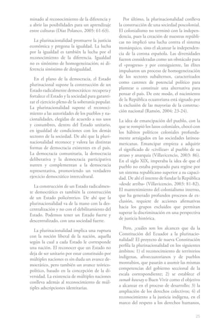 minado al reconocimiento de la diferencia y          Por último, la plurinacionalidad conlleva
a abrir las posibilidades para un aprendizaje     la construcción de una sociedad poscolonial.
entre culturas (Díaz Polanco, 2005: 61-63).       El colonialismo no terminó con la indepen-
                                                  dencia, pues la creación de nuestras repúbli-
   La plurinacionalidad promueve la justicia      cas no implicó una lucha contra el sistema
económica y pregona la igualdad. La lucha         monárquico, sino el alcanzar la independen-
por la igualdad es también la lucha por el        cia de la corona española. Las diversidades
reconocimiento de la diferencia. Igualdad         fueron consideradas como un obstáculo para
no es sinónimo de homogeneización; ni di-         el «progreso» y por consiguiente, las élites
ferencia sinónimo de desigualdad.                 impulsaron un proceso de homogeneización
                                                  de los sectores subalternos, caracterizados
   En el plano de la democracia, el Estado
                                                  como carentes de potencial político para
plurinacional supone la construcción de un
                                                  plantear o constituir una alternativa para
Estado radicalmente democrático: recupera y
                                                  pensar el país. De este modo, el nacimiento
fortalece el Estado y la sociedad para garanti-
                                                  de la República ecuatoriana está signado por
zar el ejercicio pleno de la soberanía popular.
                                                  la exclusión de las mayorías de la construc-
La plurinacionalidad supone el reconoci-
                                                  ción nacional (Ramón, 2004: 23-24).
miento a las autoridades de los pueblos y na-
cionalidades, elegidas de acuerdo a sus usos      La idea de emancipación del pueblo, con la
y costumbres, dentro del Estado unitario,         que se rompió los lazos coloniales, chocó con
en igualdad de condiciones con los demás          los hábitos políticos coloniales profunda-
sectores de la sociedad. De ahí que la pluri-     mente arraigados en las sociedades latinoa-
nacionalidad reconoce y valora las distintas      mericanas. Emancipar empieza a adquirir
formas de democracia existentes en el país.       el significado de «civilizar» al pueblo de su
La democracia comunitaria, la democracia          atraso y anarquía (Villavicencio, 2003: 86).
deliberativa y la democracia participativa        En el siglo XIX, imperaba la idea de que el
nutren y complementan a la democracia             pueblo no estaba preparado para regirse por
representativa, promoviendo un verdadero          un sistema republicano superior a su capaci-
ejercicio democrático intercultural.              dad. De ahí el intento de fundar la República
                                                  «desde arriba» (Villavicencio, 2003: 81-82).
  La construcción de un Estado radicalmen-
                                                  El mantenimiento del colonialismo interno,
te democrático es también la construcción
                                                  que ha generado profundos procesos de ex-
de un Estado policéntrico. De ahí que la
                                                  clusión, requiere de acciones afirmativas
plurinacionalidad va de la mano con la des-
                                                  hacia los grupos excluidos que permitan
centralización y no con el debilitamiento del
                                                  superar la discriminación en una perspectiva
Estado. Podemos tener un Estado fuerte y
                                                  de justicia histórica.
descentralizado, con una sociedad fuerte.
                                                    Pero, ¿cuáles son los alcances que da la
   La plurinacionalidad implica una ruptura
                                                  Constitución del Ecuador a la plurinacio-
con la noción liberal de la nación, aquella
                                                  nalidad? El proyecto de nueva Constitución
según la cual a cada Estado le corresponde
                                                  perfila la plurinacionalidad en los siguientes
una nación. El reconocer que un Estado no
                                                  ámbitos: 1) el reconocimiento de territorios
deja de ser unitario por estar constituido por
                                                  indígenas, afroecuatorianos y de pueblos
múltiples naciones es sin duda un avance de-
                                                  montubios, que pasarán a asumir las mismas
mocrático, pero también un avance teórico-
                                                  competencias del gobierno seccional de la
político, basado en la concepción de la di-
                                                  escala correspondiente; 2) se establece el
versidad. La existencia de múltiples naciones
                                                  sumak kawsay o Buen Vivir como el objetivo
conlleva además al reconocimiento de múl-
                                                  a alcanzar en el proceso de desarrollo; 3) la
tiples adscripciones identitarias.
                                                  ampliación de los derechos colectivos; 4) el
                                                  reconocimiento a la justicia indígena, en el
                                                  marco del respeto a los derechos humanos,

                                                                                             25
 
