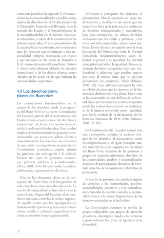 como una jurisdicción especial; 5) el recono-         Al separar y jerarquizar los derechos, el
cimiento a las nacionalidades y pueblos como       pensamiento liberal apuntala un sesgo in-
sujetos de derechos; 6) el fortalecimiento de      dividualista y deshace el eje social que los
la Educación Intercultural Bilingüe, bajo la       cruza. Esto lleva en la práctica a la existencia
rectoría del Estado, y el fortalecimiento de       de derechos fundamentales y secundarios;
la interculturalidad en el sistema «hispano»       bajo esta concepción, los únicos derechos
de educación, a través de la enseñanza de los      verdaderos son los civiles y políticos, y los
idiomas ancestrales; 7) el reconocimiento de       otros son solo enunciados, deseos poco rea-
la nacionalidad ecuatoriana por nacimiento         listas. Detrás de esta concepción está la vieja
para las personas que pertenecen a una na-         distinción del liberalismo entre la libertad
cionalidad indígena reconocida en el país          (concebida fundamentalmente como li-
y que nacieron en las zonas de frontera; y         bertad negativa) y la igualdad. La libertad
8) el reconocimiento del castellano, kichwa        tiene prioridad sobre la igualdad. Entonces,
y shuar como idiomas oficiales de relación         «existen derechos sustantivos (que son ina-
intercultural y de los demás idiomas como          lienables) y adjetivos (que pueden pasarse
oficiales en las zonas en las que habitan las      por alto, al menos hasta que se realicen
nacionalidades respectivas.                        plenamente los primeros)» (Díaz Polanco,
                                                   2005: 58). Esta arbitraria jerarquía ha sido
                                                   un obstáculo para que la mayoría de la hu-
4.3 Los derechos como
                                                   manidad disfrute una vida plena. Esta visión
pilares del Buen Vivir                             se ha concretado en una defensa de la liber-
Las innovaciones fundamentales en el               tad (léase ciertos derechos civiles entendidos
campo de los derechos, desde la perspecti-         desde los valores dominantes) en detrimen-
va del Buen Vivir en la nueva Constitución         to de la justicia entendida como igualdad,
del Ecuador, parten del reconocimiento del         que fue la médula de la declaración de los
Estado como «constitucional de derechos y          derechos humanos de 1948 (Díaz Polanco,
justicia» (art. 1), frente a la noción tradicio-   2005: 57-60).
nal de Estado social de derechos. Este cambio         La Constitución del Ecuador rompe con
implica el establecimiento de garantías cons-      esta concepción, enfatiza el carácter inte-
titucionales que permiten aplicar directa e        gral de los derechos, al reconocerlos como
inmediatamente los derechos, sin necesidad         interdependientes y de igual jerarquía (art.
de que exista una legislación secundaria. La       11, numeral 6) y los organiza en: derechos
Constitución ecuatoriana amplía además             del Buen Vivir; derechos de las personas y
las garantías, sin restringirlas a lo judicial.    grupos de atención prioritaria; derechos de
Existen tres tipos de garantías: normati-          las comunidades, pueblos y nacionalidades;
vas, políticas públicas y jurisdiccionales.        derechos de participación; derechos de liber-
(Ávila, 2008: 3-4). De este modo, la política      tad; derechos de la naturaleza y derechos de
pública pasa a garantizar los derechos.            protección.
  Uno de los elementos claves en la con-             A más de las personas, se considera sujetos
cepción del Buen Vivir es la integralidad, la      de derechos a las comunidades, pueblos,
vida concebida como un todo indivisible. La        nacionalidades, colectivos y a la naturaleza,
noción de integralidad se hace efectiva en la      incorporando lo colectivo social y a la natu-
nueva Carta Magna del Ecuador al no esta-          raleza frente a la visión fragmentada de los
blecer jerarquías entre los derechos, superan-     derechos centrados en el individuo.
do aquella visión que los tipologizaba en:
fundamentales (primera generación), econó-           La Constitución sustituye la noción de
micos, sociales y culturales (segunda genera-      grupos vulnerables por grupos de atención
ción) y colectivos (tercera generación).           prioritaria, desestigmatizando a las personas
                                                   y generando un horizonte de igualdad en la
                                                   diversidad.

26
 