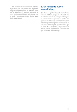 Por primera vez se reconocen derechos        5. Un horizonte nuevo
específicos para los jóvenes; los migrantes,
                                                para el futuro
desplazados y refugiados; las personas priva-
das de la libertad; y personas portadoras de    Sin duda, la aprobación de la nueva Cons-
VIH. Se reconoce también por primera vez,       titución del Ecuador por el 62% de la po-
al agua, a la alimentación y al hábitat como    blación ecuatoriana constituye un hito para
derechos humanos.                               la construcción del proceso de cambio im-
                                                pulsado en el Ecuador y abre enormes posi-
                                                bilidades y caminos para la construcción de
                                                una sociedad más justa y democrática que
                                                se nutra de la diversidad y haga realidad el
                                                anhelo de los ecuatorianos y ecuatorianas
                                                por alcanzar el sumak kawsay.




                                                                                         27
 