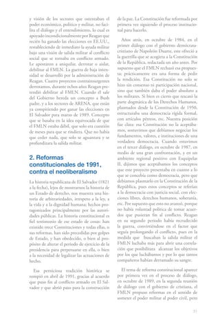 y visión de los sectores que ostentaban el        de la paz. La Constitución fue reformada por
poder económico, político y militar, no faci-     primera vez siguiendo el proceso institucio-
lita el diálogo y el entendimiento, lo cual es    nal para hacerlo.
apoyado incondicionalmente por Reagan que
recién ha ganado las elecciones en EE.UU.,           Años atrás, en octubre de 1984, en el
restableciendo de inmediato la ayuda militar      primer diálogo con el gobierno demócrata-
bajo una visión de salida militar al conflicto    cristiano de Napoleón Duarte, este ofreció a
social que se tornaba en conflicto armado.        la guerrilla que se acogiera a la Constitución
Le apostaron a aniquilar, derrotar o aislar,      de la República, redactada un año antes. Por
debilitar al FMLN. La guerra de baja inten-       supuesto que el FMLN rechazó esa propues-
sidad se desarrolló por la administración de      ta; prácticamente era una forma de pedir
Reagan. Cuatro proyectos contrainsurgentes        la rendición. Esa Constitución no solo se
derrotamos, durante ochos años Reagan pre-        hizo sin consenso ni participación nacional,
tendió debilitar al FMLN. Cuando él sale          sino que también daba el poder absoluto a
del Gobierno hereda un concepto a Bush            los militares. Si bien es cierto que rescató la
padre, y a los sectores de ARENA, que están       parte dogmática de los Derechos Humanos,
ya compitiendo por ganar las elecciones en        plasmados desde la Constitución de 1950,
El Salvador para marzo de 1989. Concepto          estructuraba una democracia rígida formal,
que se basaba en la idea equivocada de que        con artículos pétreos, etc. Nuestra posición
el FMLN estaba débil, que solo era cuestión       fue clara: esa Constitución no la aceptába-
de meses para que se rindiera. Que no había       mos, sostuvimos que debíamos negociar los
que ceder nada, que solo se aguantara y se        fundamentos, valores, e instituciones de una
profundizara la salida militar.                   verdadera democracia. Cuando estuvimos
                                                  en el tercer diálogo, en octubre de 1987, en
                                                  medio de una gran confrontación, y en un
2. Reformas                                       ambiente regional positivo con Esquípelas
constitucionales de 1991,                         II, dijimos que aceptábamos los conceptos
                                                  que este proyecto presentaba en cuanto a lo
contra el neoliberalismo                          que se concebía como democracia, pero que
La historia republicana de El Salvador (1821      debíamos plasmarlo en la Constitución de la
a la fecha), lejos de mostrarnos la historia de   República, pues estos conceptos se referían
un Estado de derecho, nos muestra una his-        a la democracia con justicia social, con elec-
toria de arbitrariedades, irrespeto a la ley, a   ciones libres, derechos humanos, soberanía,
la vida y a la dignidad humana; hechos pro-       etc. Por supuesto que esto no avanzó, porque
tagonizados principalmente por las autori-        no había voluntad política de tomar acuer-
dades públicas. La historia constitucional es     dos que pusieran fin al conflicto. Reagan
fiel testimonio de ese estado de cosas: han       en su segundo periodo había recrudecido
existido trece Constituciones y todas ellas, o    la guerra, convirtiéndose en el factor que
sus reformas, han sido precedidas por golpes      seguía prolongando el conflicto, pues en la
de Estado, y han obedecido, o bien al pro-        medida que buscaban la salida militar el
pósito de alterar el periodo de ejercicio de la   FMLN luchaba más para abrir una correla-
presidencia para perpetuarse en ella, o bien      ción que posibilitara alcanzar los objetivos
a la necesidad de legalizar las actuaciones de    por los que luchábamos y por lo que tantos
hecho.                                            compañeros habían derramado su sangre.

  Esa perniciosa tradición histórica se             El tema de reforma constitucional aparece
rompió en abril de 1991, gracias al acuerdo       por primera vez en el proceso de diálogo,
que puso fin al conflicto armado en El Sal-       en octubre de 1989, en la segunda reunión
vador y que abrió paso para la construcción       de diálogo con el gobierno de cristiana, el
                                                  FMLN propuso reformas en el sentido de
                                                  someter el poder militar al poder civil, pero

                                                                                              31
 