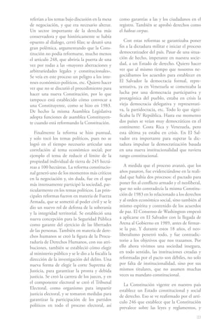 referían a los temas bajo discusión en la mesa       como garantías a las y los ciudadanos en el
de negociación, y que era necesario alterar.         registro. También se aprobó derechos como
Un sector importante de la derecha más               el habeas corpus.
conservadora y que históricamente se había
opuesto al dialogo, cerró filas; se desató una          Con estas reformas se garantizaba poner
gran polémica, argumentando que la Cons-             fin a la dictadura militar e iniciar el proceso
titución no podía reformarse, mucho menos            democratizador del país. Pasar de una situa-
el artículo 248, que abriría la puerta de una        ción de hecho, imperante en nuestra socie-
vez por todas a las «mayores aberraciones y          dad, a un Estado de derecho. Quiero hacer
arbitrariedades legales y constitucionales».         ver que al mismo tiempo que nosotros ne-
Se veía en este proceso un peligro a los inte-       gociábamos los acuerdos para establecer en
reses económico-políticos, etc. Quiero hacer         El Salvador la democracia formal, repre-
ver que no se discutió el procedimiento para         sentativa, ya en Venezuela se comenzaba la
hacer una nueva Constitución, por lo que             lucha por una democracia participativa y
tampoco está establecido cómo convocar a             protagónica del pueblo, estaba en crisis la
una Constituyente, como se hizo en 1983.             vieja democracia delegativa y representati-
De hecho la misma Asamblea Legislativa               va, la partidocracia, etc. Todo lo que signi-
adopta funciones de asamblea Constituyen-            ficaba la IV República. Hasta ese momento
te cuando está reformando la Constitución.           dos países se veían muy democráticos en el
                                                     continente: Costa Rica y Venezuela, pero
   Finalmente la reforma se hizo puntual,            esta última ya estaba en crisis. En El Sal-
y solo tocó los temas políticos, pues no se          vador era importante para superar la dic-
logró en el tiempo necesario articular una           tadura impulsar la democratización basada
correlación al tema económico social; por            en una nueva institucionalidad que tuviera
ejemplo el tema de reducir el límite de la           rango constitucional.
propiedad individual de tierra de 245 hectá-
reas a 100 hectáreas. La reforma constitucio-           A medida que el proceso avanzó, que los
nal generó uno de los momentos más críticos          años pasaron, fue evidenciándose en la reali-
en la negociación y, sin duda, fue en el que         dad que había dos procesos: el pactado para
más intensamente participó la sociedad, par-         poner fin al conflicto armado y el neoliberal,
ticularmente en los temas políticos. Las prin-       que no solo contradecía la misma Constitu-
cipales reformas fueron en materia de Fuerza         ción de 1983 en lo relacionado a los derechos
Armada, que se sometió al poder civil y se le        y al orden económico social, sino también al
dio un nuevo rol de defensa de la soberanía          mismo espíritu y contenido de los acuerdos
y la integridad territorial. Se estableció una       de paz. El Consenso de Washington empezó
nueva concepción para la Seguridad Pública           a aplicarse en El Salvador con la llegada de
como garante del ejercicio de las libertades         Arena al Gobierno en 1989, antes de firmar-
de las personas. También en materia de dere-         se la paz. Y durante estos 18 años, el neo-
chos humanos se creó la figura de la Procu-          liberalismo penetró todo, y fue contradic-
raduría de Derechos Humanos, con sus atri-           torio a los objetivos que nos trazamos. Por
buciones, también se estableció cómo elegir          ello ahora vivimos una sociedad insegura,
al ministerio público y se le dio a la fiscalía la   en todo sentido, las instituciones creadas y
dirección de la investigación del delito. Una        reformadas por el pacto son débiles, no solo
nueva forma de elegir la corte Suprema de            por falta de institucionalidad, sino por sus
Justicia, para garantizar la pronta y debida         mismos titulares, que no asumen muchas
justicia. Se creó la carrera de los jueces, y en     veces su mandato constitucional.
el componente electoral se creó el Tribunal
                                                       La Constitución vigente en nuestro país
Electoral, como organismo para impartir
                                                     establece un Estado constitucional y social
justicia electoral, y se tomaron medidas para
                                                     de derecho. Eso se ve reafirmado por el artí-
garantizar la participación de los partidos
                                                     culo 246 que establece que la Constitución
políticos en todo el proceso electoral, así
                                                     prevalece sobre las leyes y reglamentos, y
                                                                                                 33
 