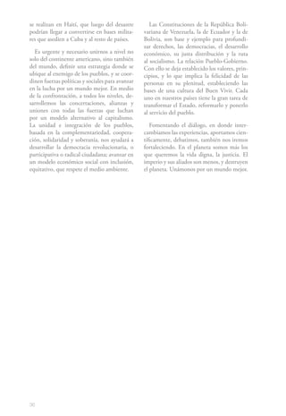 se realizan en Haití, que luego del desastre         Las Constituciones de la República Boli-
podrían llegar a convertirse en bases milita-     variana de Venezuela, la de Ecuador y la de
res que asedien a Cuba y al resto de países.      Bolivia, son base y ejemplo para profundi-
                                                  zar derechos, las democracias, el desarrollo
  Es urgente y necesario unirnos a nivel no       económico, su justa distribución y la ruta
solo del continente americano, sino también       al socialismo. La relación Pueblo-Gobierno.
del mundo, definir una estrategia donde se        Con ello se deja establecido los valores, prin-
ubique al enemigo de los pueblos, y se coor-      cipios, y lo que implica la felicidad de las
dinen fuerzas políticas y sociales para avanzar   personas en su plenitud, estableciendo las
en la lucha por un mundo mejor. En medio          bases de una cultura del Buen Vivir. Cada
de la confrontación, a todos los niveles, de-     uno en nuestros países tiene la gran tarea de
sarrollemos las concertaciones, alianzas y        transformar el Estado, reformarlo y ponerlo
uniones con todas las fuerzas que luchan          al servicio del pueblo.
por un modelo alternativo al capitalismo.
La unidad e integración de los pueblos,              Fomentando el diálogo, en donde inter-
basada en la complementariedad, coopera-          cambiamos las experiencias, aportamos cien-
ción, solidaridad y soberanía, nos ayudará a      tíficamente, debatimos, también nos iremos
desarrollar la democracia revolucionaria, o       fortaleciendo. En el planeta somos más los
participativa o radical ciudadana; avanzar en     que queremos la vida digna, la justicia. El
un modelo económico social con inclusión,         imperio y sus aliados son menos, y destruyen
equitativo, que respete el medio ambiente.        el planeta. Unámonos por un mundo mejor.




36
 