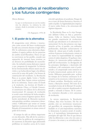 La alternativa al neoliberalismo
y los futuros contingentes
Marcos Roitman                                     ción del capitalismo al socialismo. Porque de
                                                   eso se trata, de forma ilustrativa y literaria, el
    Lo que es revolucionario no son los medios
                                                   asalto al poder. La legitimidad para imponer
    sino los objetivos. La violencia ha sido
    siempre, desde la eternidad, un factor reac-
                                                   el nuevo orden frente a las estructuras del
    cionario.                                      régimen depuesto.

                      Ch. Rappoport, 1970: 30         La Revolución Rusa en la vieja Europa,
                                                   más adelante China en Asia y, posterior-
                                                   mente, Cuba en América Latina fueron
1. El poder de la alternativa                      tres grandes experiencias de revoluciones
                                                   sociales que ahondaron en la alternativa in-
El antagonismo entre reforma e insurrec-           surreccional. En las dos primeras una orga-
ción como acicate del hacer revolucionario         nización ad hoc, el partido, con militantes
ha sido una constante durante el siglo XIX y       profesionales, dedicados exclusivamente al
XX. Se enfrentaron como alternativa dispu-         trabajo de educar para el asalto al poder y
tándose el espacio político de los proyectos       acelerar el proceso revolucionario, toman en
de cambio social liberadores. Parece ser que       sus manos la responsabilidad de conspirar
su convivencia no fue posible, creando una         contra el orden despótico. El quehacer clan-
separación de intereses hasta terminar en          destino y la instrucción militar moldean el
un divorcio sin posibilidades de reconcilia-       perfil del revolucionario. La divulgación de
ción. Su exclusión mutua dejó poco espacio         los principios ideológicos y doctrinales del
a una propuesta de integración. La historia        socialismo y del comunismo entre el prole-
de las internacionales obreras marcó esta di-      tariado y el campesinado están inmersos en
visión y sus luchas dieron lugar a los debates     la lucha insurreccional, partera de la revo-
acerca de la toma del poder y las formas de        lución. Militantes preparados para acelerar
construcción del socialismo. La Revolución         los tiempos de la historia construyen la al-
Rusa es su punto álgido. Lenin y Trotski,          ternativa en la conciencia y abren las puertas
y más tarde Mao, fueron críticos acérrimos         al futuro socialista. Revolución social pro-
de la vía reformista. Textos como El Estado        letaria y liberación mental. Del reino de la
y la revolución, Las lecciones de Octubre o        necesidad al reino de la libertad. El socialis-
La Revolución China y el Partido Comunis-          mo sólo se podrá construir abandonando el
ta constituyen tres clásicos de la alternativa     pasado y mirando el futuro. De lo contra-
insurreccional. El concepto de revolución          rio, estaríamos abocados a vivir caricaturas
se acuñó como sinónimo de lucha armada y           de revolución.
guerra justa contra el régimen opresor. Revo-
lución anticolonial, de liberación nacional,          La tercera experiencia, la Revolución
anticapitalista, socialista, comunista y demo-     Cubana, deja otras lecciones. No fue un
crática. Calificativos que tenían en común         partido, sino un movimiento insurreccio-
legitimar su proceso de lucha por medio del        nal guerrillero de composición ideológica,
llamado al levantamiento en armas contra el        fundado en el anti-imperialismo martiano,
poder de la tiranía.                               la democracia, la justicia social, el socialis-
                                                   mo y el nacionalismo latinoamericano de
  El tiempo ha sido un árbitro importante          principios del siglo XX. Pero lo que destaca
en esta discusión. Más allá de los aciertos y      sobre las diferencias y une a los tres casos es
errores sobre las políticas de contingencia y      el recurso a las armas y su reivindicación de
de coyuntura, la discusión sigue planteando
problemas no resueltos acerca de la transi-

                                                                                                  37
 
