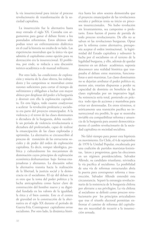 la vía insurreccional para iniciar el proceso      rica hasta los años sesenta demostraba que
revolucionario de transformación de la so-         el proyecto emancipador de las revoluciones
ciedad capitalista.                                sociales y políticas tenía su inicio en proce-
                                                   sos insurreccionales. No hubo revolución
  La insurrección fue la alternativa hasta         sin levantamiento, sea campesino o prole-
muy entrado el siglo XX. Contaba con ar-           tario. Estos fueron el punto de partida de
gumentos para ganar el debate frente a los         todo proceso revolucionario. De ello no se
postulados reformistas. Estos últimos sólo         salvan ni las revoluciones burguesas. Optar
podían tener un enfrentamiento dialéctico          por la reforma como alternativa, presupo-
en el cual la historia no estaba de su lado. Las   nía aceptar el orden institucional, la legiti-
experiencias mostraban que la única vía que        midad del Estado capitalista y subsumir la
admitía el capitalismo como opción para su         lucha por el socialismo en el terreno de la
destrucción era la insurreccional. El proble-      legalidad burguesa, y ello, además de quedar
ma, por ende, se reducía a una discusión           inmerso en un debate académico, suponía
teórico-académica o de manual militante.           desconocer una realidad histórica que tras-
                                                   pasaba el debate entre marxistas, funciona-
   Por otro lado, las condiciones de explota-
                                                   listas o anti-marxistas. Las clases dominantes
ción y miseria de la clase obrera, los trabaja-
                                                   no se dejarían arrebatar el poder político ni,
dores y los campesinos se mostraban como
                                                   menos aún, estarían dispuestas a perder su
razones suficientes para cortar el tiempo de
                                                   capacidad de dominio en beneficio de las
sufrimiento y obligaban a luchar con mayor
                                                   clases explotadas por un imperativo legal.
ahínco por desplazar del poder a la burguesía
                                                   Su resistencia sería total, poniendo en prác-
y destruir con ello la explotación capitalis-
                                                   tica todo tipo de acciones y maniobras para
ta. En esta lógica, todo cuanto coadyuvase
                                                   evitar ser destronadas. En otros términos, si
a acelerar la revolución proletaria y socialis-
                                                   teóricamente una transición pacífica no in-
ta era parte del proyecto emancipador. A la
                                                   surreccional era posible, lo que se mostraba
violencia y el terror de las clases dominantes
                                                   inviable era compatibilizar reforma y anuen-
o dictadura de la burguesía, debía suceder-
                                                   cia de la burguesía para asumir democrática-
le un período de violencia revolucionaria o
                                                   mente el cambio revolucionario de la socie-
dictadura del proletariado, capaz de realizar
                                                   dad capitalista en sociedad socialista.
la emancipación de las clases explotadas y
oprimidas. La alternativa se circunscribió al         No faltó tiempo para poner esta hipótesis
proceso de transición de las estructuras so-       en movimiento. En Chile, el 4 de septiembre
ciales y de poder del orden de explotación         de 1970 la Unidad Popular, encabezada por
capitalista. Es decir, romper ideológica, po-      una coalición de partidos marxistas-leninis-
lítica y culturalmente los mecanismos de           tas, laicos y progresistas, gana las elecciones
dominación cuyos principios de explotación         en un régimen presidencialista. Salvador
económica deshumanizan bajo formas ena-            Allende, su candidato triunfante, reivindica
jenadoras y alienantes. La discusión sobre         la vía pacifica al socialismo. La posibilidad
la alternativa transita hacia la realización       de una vía de reformas estructurales abría
de la libertad, la justicia social y la demo-      la puerta para contraponer reforma e insu-
cracia en el socialismo. El eje del debate no      rrección. Salvador Allende entendió esta
es otro que la toma del poder político y la        circunstancia. Separó la estrategia revolucio-
lucha anticapitalista como factor clave de         naria de la resistencia de la burguesía chilena
construcción del hombre nuevo y su digni-          por aferrarse a sus privilegios. La vía chilena
dad fundada en los valores de la igualdad,         al socialismo se definió como proceso revo-
la ética y el bien común. Este es el centro        lucionario por los principios articuladores
de gravedad en la construcción de la alter-        que tras el triunfo electoral permitían en-
nativa en el siglo XX durante el período de        frentar el camino de reformas del capitalis-
Guerra Fría. Contraponer capitalismo versus        mo sin necesidad de recurrir a la insurrec-
socialismo. Por otro lado, la dinámica histó-      ción armada.

38
 
