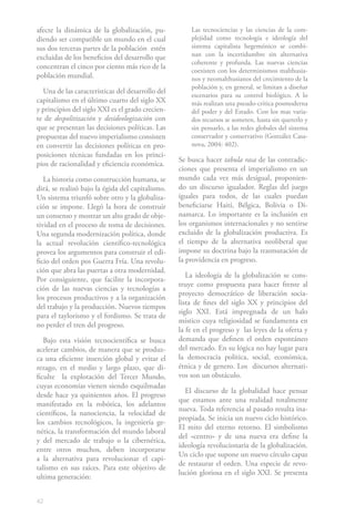 afecte la dinámica de la globalización, pu-           Las tecnociencias y las ciencias de la com-
diendo ser compatible un mundo en el cual             plejidad como tecnología e ideología del
sus dos terceras partes de la población estén         sistema capitalista hegemónico se combi-
excluidas de los beneficios del desarrollo que        nan con la incertidumbre sin alternativa
                                                      coherente y profunda. Las nuevas ciencias
concentran el cinco por ciento más rico de la
                                                      coexisten con los determinismos malthusia-
población mundial.                                    nos y neomalthusianos del crecimiento de la
                                                      población y, en general, se limitan a diseñar
  Una de las características del desarrollo del
                                                      escenarios para su control biológico. A lo
capitalismo en el último cuarto del siglo XX          más realizan una pseudo-crítica posmoderna
y principios del siglo XXI es el grado crecien-       del poder y del Estado. Con los mas varia-
te de despolitización y desideologización con         dos recursos se someten, hasta sin quererlo y
que se presentan las decisiones políticas. Las        sin pensarlo, a las redes globales del sistema
propuestas del nuevo imperialismo consisten           conservador y conservativo (González Casa-
en convertir las decisiones políticas en pro-         nova, 2004: 402).
posiciones técnicas fundadas en los princi-
                                                  Se busca hacer tabula rasa de las contradic-
pios de racionalidad y eficiencia económica.
                                                  ciones que presenta el imperialismo en un
   La historia como construcción humana, se       mundo cada vez más desigual, proponien-
dirá, se realizó bajo la égida del capitalismo.   do un discurso igualador. Reglas del juego
Un sistema triunfó sobre otro y la globaliza-     iguales para todos, de las cuales puedan
ción se impone. Llegó la hora de construir        beneficiarse Haití, Bélgica, Bolivia o Di-
un consenso y mostrar un alto grado de obje-      namarca. Lo importante es la inclusión en
tividad en el proceso de toma de decisiones.      los organismos internacionales y no sentirse
Una segunda modernización política, donde         excluido de la globalización productiva. Es
la actual revolución científico-tecnológica       el tiempo de la alternativa neoliberal que
provea los argumentos para construir el edi-      impone su doctrina bajo la trasmutación de
ficio del orden pos Guerra Fría. Una revolu-      la providencia en progreso.
ción que abra las puertas a otra modernidad.
                                                     La ideología de la globalización se cons-
Por consiguiente, que facilite la incorpora-
                                                  truye como propuesta para hacer frente al
ción de las nuevas ciencias y tecnologías a
                                                  proyecto democrático de liberación socia-
los procesos productivos y a la organización
                                                  lista de fines del siglo XX y principios del
del trabajo y la producción. Nuevos tiempos
                                                  siglo XXI. Está impregnada de un halo
para el taylorismo y el fordismo. Se trata de
                                                  místico cuya religiosidad se fundamenta en
no perder el tren del progreso.
                                                  la fe en el progreso y las leyes de la oferta y
   Bajo esta visión tecnocientífica se busca      demanda que definen el orden espontáneo
acelerar cambios, de manera que se produz-        del mercado. En su lógica no hay lugar para
ca una eficiente inserción global y evitar el     la democracia política, social, económica,
rezago, en el medio y largo plazo, que di-        étnica y de genero. Los discursos alternati-
ficulte la explotación del Tercer Mundo,          vos son un obstáculo.
cuyas economías vienen siendo esquilmadas
                                                    El discurso de la globalidad hace pensar
desde hace ya quinientos años. El progreso
                                                  que estamos ante una realidad totalmente
manifestado en la robótica, los adelantos
                                                  nueva. Toda referencia al pasado resulta ina-
científicos, la nanociencia, la velocidad de
                                                  propiada. Se inicia un nuevo ciclo histórico.
los cambios tecnológicos, la ingeniería ge-
                                                  El mito del eterno retorno. El simbolismo
nética, la transformación del mundo laboral
                                                  del «centro» y de una nueva era define la
y del mercado de trabajo o la cibernética,
                                                  ideología revolucionaria de la globalización.
entre otros muchos, deben incorporarse
                                                  Un ciclo que supone un nuevo círculo capaz
a la alternativa para revolucionar el capi-
                                                  de restaurar el orden. Una especie de revo-
talismo en sus raíces. Para este objetivo de
                                                  lución gloriosa en el siglo XXI. Se presenta
ultima generación:


42
 