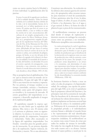 como un nuevo camino hacia la felicidad y               Constituye una aberración. Su evolución en
el éxito individual. La globalización abre las          los últimos años anuncia guerras de extermi-
puertas:                                                nio y de apropiación sobre recursos natura-
                                                        les para mantener el nivel de acumulación.
    Es pues, la zona de lo sagrado por excelencia,
                                                        Si hace quinientos años fue el oro, la plata,
    la de la realidad absoluta. Todos los demás
    símbolos de la realidad absoluta (árboles de
                                                        luego el salitre, el cobre, el cacao, el caucho,
    la vida y de la inmortalidad, fuentes de la         el hierro y los diamantes, hoy es el agua y
    juventud, etc.) se hallan igualmente en un          el gas natural, la flora y la fauna de todo el
    centro. El camino que lleva al centro es un         planeta lo que es presa de las transnacionales.
    «camino difícil», y esto se verifica en todos
    los niveles de lo real: circunvalaciones difi-        El neoliberalismo construye un proceso
    cultosas de un templo; peregrinación a los          dual donde el tiempo de explotación y
    lugares santos (La Meca, Hardwuar, Jerusa-          dominio muestra sin ambages las contradic-
    lén, etc.); peregrinaciones cargadas de peli-       ciones entre sus premisas y sus resultados.
    gros de las expediciones heroicas del Vello-        Wallerstein ejemplifica esta contradicción:
    cino de Oro, de las Manzanas de Oro, de la
    Hierba de la Vida, etc.; extravíos en el labe-          La razón principal por la cual el capitalismo
    rinto, dificultades del que busca el camino             como sistema ha sido tan increíblemente
    hacia el yo, hacia el «centro» de su ser, etc. El       destructivo para la biosfera es que en gran
    camino es arduo, está sembrado de peligros,             medida, los productores que se benefician de
    porque, de hecho, es un rito del paso de lo             la destrucción no la registran como un costo
    profano a lo sagrado; de lo efímero y lo iluso-         de producción sino, todo lo contrario, como
    rio a la realidad y la eternidad; de la muerte a        reducción de los costos. Por ejemplo, si un
    la vida; del hombre a la divinidad. El acceso           productor arroja desperdicios a un arroyo
    al «centro» equivale a la consagración, a una           y lo contamina, está ahorrándose el costo
    iniciación; a una existencia, ayer profana e            que representan otras formas más caras pero
    ilusoria, le sucede ahora una nueva existencia          seguras para desechar residuos. Los produc-
    real, duradera y eficaz (Eliade, 1985: 25-26).          tores han venido haciéndolo por quinientos
                                                            años y cada vez en mayor número conforme
Hoy se peregrina hacia la globalización. Una                ha ido desarrollándose la economía-mundo
era que se anuncia como un mundo sin in-                    (Wallerstein, 1998: 44).
certidumbres. El paso del siglo XX al siglo
XXI es una transición sin traumas y rupturas.           Su horizonte histórico se limita a crear un
Por vez primera, el tiempo venidero es un               culto a la idea de progreso y la hipermoder-
tiempo controlado, unitario y linealmente               nidad. Sin embargo, esta opción de princi-
concebido como parte del progreso técni-                pios del siglo XXI, ya la vivió el capitalismo
co-científico y la economía de mercado. El              bajo la propuesta cultural del fascismo y los
centro geopolítico del imperialismo se re-              principios nazis de la economía de mercado.
compone y desarrolla ampliando el margen                Hoy los hacedores de la alternativa neolibe-
de la explotación global.                               ral rechazan los valores democráticos. Sus se-
                                                        guidores implantan un fascismo societal bajo
  El capitalismo expande la empresa capi-               la fórmula de crítica a la ciudadanía políti-
talista sin más límite que la superficie del            ca. Defensores de la economía de mercado,
planeta. Mar, tierra y aire. El sistema solar           la propiedad privada y el individualismo
y el universo se plantean como su siguien-              extremo llaman a defender el mundo frente
te objetivo. La técnica y la ciencia son pro-           a los representantes del mal identificados
piedad privada de empresarios, banqueros                con los movimientos antisistémicos y la par-
e industriales. Todos ellos encarnados en               ticipación ciudadana. El neoliberalismo en
la figura del capitalista emprendedor. Los              su camino trata como Cronos de evitar por
Estados controlan poco los grandes proce-               todos los medios de retrasar lo inevitable.
sos de innovación. Es un proceso depreda-               Por todas las vías engulle de forma compul-
dor y de explotación. Supone violencia, de-             siva todo cuanto está a su alcance. Intenta
forestación y muerte. No es una alternativa.            destruir el sujeto político y social por la vía

                                                                                                      43
 