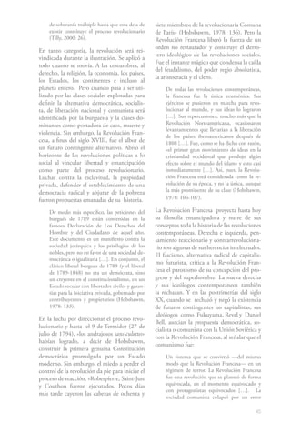 de soberanía múltiple hasta que esta deja de     siete miembros de la revolucionaria Comuna
    existir constituye el proceso revolucionario     de París» (Hobsbawm, 1978: 136). Pero la
    (Tilly, 2000: 26).                               Revolución Francesa liberó la fuerza de un
                                                     orden no restaurador y construye el derro-
En tanto categoría, la revolución será rei-
                                                     tero ideológico de las revoluciones sociales.
vindicada durante la ilustración. Se aplicó a
                                                     Fue el instante mágico que condensa la caída
todo cuanto se movía. A las costumbres, al
                                                     del feudalismo, del poder regio absolutista,
derecho, la religión, la economía, los países,
                                                     la aristocracia y el clero.
los Estados, los continentes e incluso al
planeta entero. Pero cuando pasa a ser uti-              De todas las revoluciones contemporáneas,
lizado por las clases sociales explotadas para           la francesa fue la única ecuménica. Sus
definir la alternativa democrática, socialis-            ejércitos se pusieron en marcha para revo-
ta, de liberación nacional y comunista será              lucionar al mundo, y sus ideas lo lograron
identificada por la burguesía y la clases do-            […]. Sus repercusiones, mucho más que la
minantes como portadora de caos, muerte y                Revolución Norteamericana, ocasionaron
                                                         levantamientos que llevarían a la liberación
violencia. Sin embargo, la Revolución Fran-
                                                         de los países iberoamericanos después de
cesa, a fines del siglo XVIII, fue el albor de           1808 […]. Fue, como se ha dicho con razón,
un futuro contingente alternativo. Abrió el              «el primer gran movimiento de ideas en la
horizonte de las revoluciones políticas a lo             cristiandad occidental que produjo algún
social al vincular libertad y emancipación               efecto sobre el mundo del islam» y esto casi
como parte del proceso revolucionario.                   inmediatamente […]. Así, pues, la Revolu-
Luchar contra la esclavitud, la propiedad                ción Francesa está considerada como la re-
privada, defender el establecimiento de una              volución de su época, y no la única, aunque
democracia radical y abjurar de la pobreza               la más prominente de su clase (Hobsbawm,
fueron propuestas emanadas de su historia.               1978: 106-107).

    De modo más específico, las peticiones del       La Revolución Francesa proyecta hasta hoy
    burgués de 1789 están contenidas en la           su filosofía emancipadora y nutre de sus
    famosa Declaración de Los Derechos del           conceptos toda la historia de las revoluciones
    Hombre y del Ciudadano de aquel año.             contemporáneas. Derecha e izquierda, pen-
    Este documento es un manifiesto contra la        samiento reaccionario y contrarrevoluciona-
    sociedad jerárquica y los privilegios de los     rio son algunas de sus herencias intelectuales.
    nobles, pero no en favor de una sociedad de-     El fascismo, alternativa radical de capitalis-
    mocrática o igualitaria […]. En conjunto, el
                                                     mo futurista, critica a la Revolución Fran-
    clásico liberal burgués de 1789 (y el liberal
    de 1789-1848) no era un demócrata, sino          cesa el paroxismo de su concepción del pro-
    un creyente en el constitucionalismo, en un      greso y del superhombre. La nueva derecha
    Estado secular con libertades civiles y garan-   y sus ideólogos contemporáneos también
    tías para la iniciativa privada, gobernado por   la rechazan. Y en las postrimerías del siglo
    contribuyentes y propietarios (Hobsbawm,         XX, cuando se rechazó y negó la existencia
    1978: 133).                                      de futuros contingentes no capitalistas, sus
                                                     ideólogos como Fukuyama, Revel y Daniel
En la lucha por direccionar el proceso revo-
                                                     Bell, asocian la propuesta democrática, so-
lucionario y hasta el 9 de Termidor (27 de
                                                     cialista o comunista con la Unión Soviética y
julio de 1794), «los andrajosos sans-culottes»
                                                     con la Revolución Francesa, al señalar que el
habían logrado, a decir de Hobsbawm,
                                                     comunismo fue:
construir la primera genuina Constitución
democrática promulgada por un Estado                     Un sistema que se convirtió —del mismo
moderno. Sin embargo, el miedo a perder el               modo que la Revolución Francesa— en un
control de la revolución da pie para iniciar el          régimen de terror. La Revolución Francesa
proceso de reacción. «Robespierre, Saint-Just            fue una revolución que se planteó de forma
y Couthon fueron ejecutados. Pocos días                  equivocada, en el momento equivocado y
                                                         con protagonistas equivocados […]. La
más tarde cayeron las cabezas de ochenta y
                                                         sociedad comunista colapsó por un error

                                                                                                  45
 