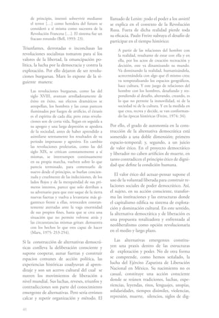 de principio, intentó sobrevivir mediante        llamado de Lenin: ¡todo el poder a los soviets!
     el terror […] como heredera del futuro se        se explica en el contexto de la Revolución
     consideró a sí misma como sucesora de la         Rusa. Fuera de dicha realidad pierde toda
     Revolución Francesa […]. El sistema fue un       su eficacia. Paulo Freire subraya el desafío de
     fracaso rotundo (Bell, 1993: 23).
                                                      participar en el tiempo histórico:
Triunfantes, derrotadas o inconclusas las                 A partir de las relaciones del hombre con
revoluciones socialistas tomaron para sí los              la realidad, resultante de estar con ella y en
valores de la libertad, la emancipación po-               ella, por los actos de creación recreación y
lítica, la lucha por la democracia y contra la            decisión, este va dinamizando su mundo.
explotación. Por ello dejaron de ser revolu-              Va dominando la realidad, humanizándola,
ciones burguesas. Marx lo expone de la si-                acrecentándola con algo que él mismo crea;
guiente manera:                                           va temporalizando los espacios geográficos,
                                                          hace cultura. Y este juego de relaciones del
     Las revoluciones burguesas, como las del             hombre con los hombres, desafiando y res-
     siglo XVIII, avanzan arrolladoramente de             pondiendo al desafío, alterando, creando, es
     éxito en éxito, sus efectos dramáticos se            lo que no permite la inmovilidad, ni de la
     atropellan, los hombres y las cosas parecen          sociedad ni de la cultura. Y en la medida en
     iluminados por fuegos de artificio, el éxtasis       que crea, recrea y decide, se van conforman-
     es el espíritu de cada día; pero estas revolu-       do las épocas históricas (Freire, 1974: 34).
     ciones son de corta vida, llegan en seguida a
     su apogeo y una larga depresión se apodera       Por ello, el grado de autonomía en la cons-
     de la sociedad, antes de haber aprendido a       trucción de la alternativa democrática está
     asimilarse serenamente los resultados de su      sometido a una doble dimensión; primero
     periodo impetuoso y agresivo. En cambio          espacio-temporal; y, segundo, a un juicio
     las revoluciones proletarias, como las del       de valor ético. En el proyecto democrático
     siglo XIX, se critican constantemente a sí       y liberador no caben artificios de muerte, en
     mismas, se interrumpen continuamente
                                                      tanto contradicen el principio ético de digni-
     en su propia marcha, vuelven sobre lo que
     parecía terminado, para comenzarlo de            dad que define la condición humana.
     nuevo desde el principio, se burlan concien-
                                                         El valor ético del actuar-pensar supone el
     zuda y cruelmente de las indecisiones, de los
     lados flojos y de la mezquindad de sus pri-      uso de la voluntad liberada para construir re-
     meros intentos, parece que solo derriban a       laciones sociales de poder democrático. Así,
     su adversario para que este saque de la tierra   el sujeto, en su acción consciente, transfor-
     nuevas fuerzas y vuelva a levantarse más gi-     ma las instituciones y las estructuras donde
     gantesco frente a ellas, retroceden constan-     el capitalismo edifica su sistema de explota-
     temente aterradas ante la vaga enormidad         ción y dominación cultural. En este sentido,
     de sus propios fines, hasta que se crea una      la alternativa democrática y de liberación es
     situación que no permite volverse atrás y        una propuesta totalizadora y enfrentada al
     las circunstancias mismas gritan: demuestra
                                                      neoliberalismo como opción revolucionaria
     con los hechos lo que eres capaz de hacer
     (Marx, 1975: 253-254).                           en el medio y largo plazo.

Si la construcción de alternativas democrá-              Las alternativas emergentes constitu-
ticas conlleva la deliberación consciente y           yen una praxis dentro de las estructuras
supone cooperar, aunar fuerzas y construir            de explotación y poder. No de otra forma
espacios comunes de acción política, las              se comprende, como hemos señalado, la
experiencias históricas coadyuvan al apren-           lucha del Ejército Zapatista de Liberación
dizaje y son un acervo cultural del cual se           Nacional en México. Su nacimiento no es
nutren los movimientos de liberación a                casual, constituye una acción consciente
nivel mundial. Sus luchas, reveses, triunfos y        donde se reúnen tradiciones, luchas, expe-
contradicciones son parte del conocimiento            riencias, leyendas, ritos, lenguajes, utopías,
emergente de alternativas. Pero sería erróneo         solidaridades, tiempos disímiles, violencias,
calcar y repetir organización y método. El            represión, muerte, silencios, siglos de dig-

46
 