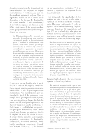 denación transnacional. La singularidad his-         ría un reduccionismo explicativo. Y 3) se
tórica confiere a cada burguesía sus propias         anularía la diversidad en beneficio de un
contradicciones y peculiaridades, con un             modelo universal.
alto grado de autonomía política. Nada es
exportable, menos aún en el ámbito de las               No comprender la especificidad de los
alternativas y las formas de dominación.             procesos sociales es revivir revoluciones y
No existen modelos. El neocolonialismo y             suplantar con fetiches realidades contradic-
el imperialismo ejercido en América latina,          torias. Hoy nada está inmóvil. El poder se
África y Asia hablan de los matices en el es-        organiza en un orden complejo y bajo es-
pectro que puede adoptar el capitalismo para         tructuras disipativas. El imperialismo del
obtener sus objetivos.                               siglo XXI no es el del siglo XIX, pero no
                                                     muta en imperio y sus contradicciones no se
     Las dificultades de concebir y construir una    resuelven en una multitud peleando contra
     alternativa al mundo actual no se resuelven     otra multitud, como señalan Hardt y Negri:
     con categoría simples ni disyuntivas mani-
     queas. El problema se aclara con tesis com-            Las fuerzas creativas de la multitud que sos-
     puestas y con valores plurales que obligan             tienen el imperio también son capaces de
     a reformularlo en términos más precisos y              construir autónomamente un contraimpe-
     comprehensivos. Igualmente se requerirá                rio, una organización política alternativa de
     una dialéctica en que se parta del supuesto            los flujos e intercambios globales. Las luchas
     de que todas las soluciones son contradicto-           por combatir y subvertir el imperio , así como
     rias, de que las propias utopías son contra-           aquellas destinadas a construir una alternati-
     dictorias y de que las contradicciones, lejos          va real, deberán pues librarse en el terreno
     de tender en formas lineales a acentuarse y            imperial mismo en realidad, están nuevas
     a estallar, darán lugar a la redefinición de           luchas ya han comenzado a surgir. A través
     los actores en pugna y de quienes luchan               de estas contiendas y muchas otras semejan-
     por objetivos comunes. Los procesos de re-             tes, la multitud tendrá que inventar nuevas
     definición se darán en las relaciones, en las          formas democráticas y un nuevo poder cons-
     estructuras, en los sistemas, y así habrá que          titutivo que algún día nos conduzca a través
     entenderlas y afrontarlas tanto para la lucha          del imperio y nos permita superar su dominio
     como para la construcción de sistemas con-             (Hardt y Negri, 2002: 16).21
     tradictorios y sinérgicos (González Casano-
     va, 2004: 352-353).                             Tampoco la globalización y las tecnociencias
                                                     suponen el fin del imperialismo.
Es necesario rescatar la diferencia, la alteri-
dad, en la creación del proyecto alternativo.               Lo nuevo de las tecnociencias y de su base
De no hacerlo las consecuencias se muestran                 teórica más significativa, que son las ciencias
                                                            de la complejidad, no es que hayan gene-
insuperables a la hora de generar propuestas
                                                            rado una dialéctica en que supuestamente
democráticas. Nos encontraríamos con una
                                                            desaparece la lucha de clases y la explotación
formulación lineal de los problemas en un                   y opresión de unos hombres por otros. Lo
tiempo único que impediría abrir la puerta                  nuevo de las tecnociencias, de las ciencias de
a su representación no lineal. Así, bajo los                la complejidad, de las dialécticas y el pensa-
postulados del paradigma hegemónico, ex-                    miento crítico y lúcido de nuestro tiempo es
cluyendo relaciones sociales conflictivas: 1)               el carácter autodestructivo que ha cobrado el
Perderíamos la posibilidad de comprender                    capitalismo al no haber sido sustituido por el
una gran parte de la realidad social. «Entre                socialismo —de veras— y al derivar en una
                                                            barbarie cuyos efectos secundarios consisti-
esos olvidos destacan las relaciones simples
                                                            rán en acabar con el mundo. El estudio rigu-
de explotación sobre las cuales se monta
                                                            roso de este peligro y del sistema alternativo
el actual sistema complejo auto-regulado,                   que lo supere es el principal problema de
adaptativo y autopoiético de dominación,                    nuestro tiempo (González Casanova, 2004:
acumulación, mediación, represión, distri-                  356-357).
bución inequitativa y excluyente» (Gonzá-
lez Casanova, 2004: 433). 2) Se favorece-
                                                     2
                                                         Para una crítica véase Borón, 2002.

48
 