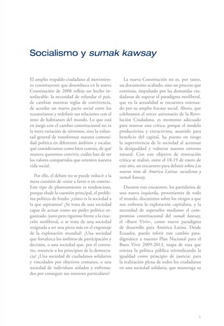 Socialismo y sumak kawsay

El amplio respaldo ciudadano al movimien-           La nueva Constitución no es, por tanto,
to constituyente que desemboca en la nueva        un documento acabado, sino un proceso que
Constitución de 2008 refleja un hecho in-         continúa, impulsado por las demandas ciu-
soslayable: la necesidad de refundar el país,     dadanas de superar el paradigma neoliberal,
de cambiar nuestras reglas de convivencia,        que en la actualidad se encuentra extenua-
de acordar un nuevo pacto social entre los        do por su amplio fracaso social. Ahora, que
ecuatorianos y redefinir sus relaciones con el    celebramos el tercer aniversario de la Revo-
resto de habitantes del mundo. Lo que está        lución Ciudadana, es momento adecuado
en juego con el cambio constitucional no es       para renovar esta crítica: porque el modelo
la mera variación de términos, sino la volun-     productivista y extractivista, asumido para
tad general de transformar nuestra comuni-        beneficio del capital, ha puesto en riesgo
dad política en diferentes ámbitos y escalas:     la supervivencia de la sociedad al acentuar
qué consideramos como bien común, de qué          la desigualdad y vulnerar nuestro entorno
manera queremos convivir, cuáles han de ser       natural. Con este objetivo de renovación
los valores compartidos que orienten nuestra      crítica se realizó, entre el 18-19 de enero de
vida social.                                      este año, un encuentro para debatir sobre Los
                                                  nuevos retos de América Latina: socialismo y
   Por ello, el debate no se puede reducir a la   sumak kawsay.
mera cuestión de «estar a favor o en contra».
Este tipo de planteamiento es tendencioso,           Durante este encuentro, los partidarios de
porque elude la cuestión principal, el proble-    una nueva izquierda, provenientes de todo
ma político de fondo: ¿cómo es la sociedad a      el mundo, discutimos sobre los riesgos a que
la que aspiramos? ¿Se trata de una sociedad       nos enfrenta la explotación capitalista, y la
capaz de actuar como un poder político or-        necesidad de superarlos mediante el com-
ganizado, justo pero riguroso frente a la exac-   promiso constitucional del sumak kawsay,
ción neoliberal, o se trata de una sociedad       el «Buen Vivir», como nuevo paradigma
resignada a ser una pieza más en el engranaje     de desarrollo para América Latina. Desde
de la explotación mundial? ¿Una sociedad          Ecuador, puedo referir este cambio para-
que fortalezca los ámbitos de participación y     digmático a nuestro Plan Nacional para el
decisión, o una sociedad que, por el contra-      Buen Vivir 2009-2013, mapa de ruta que
rio, renuncie a los principios de la democra-     orienta la política pública reivindicando la
cia? ¿Una sociedad de ciudadanos solidarios       igualdad como principio de justicia: para
y vinculados por objetivos comunes, o una         la realización plena de todos los ciudadanos
sociedad de individuos aislados y enfrenta-       en una sociedad solidaria, que mantenga su
dos por conseguir sus intereses particulares?




                                                                                              5
 