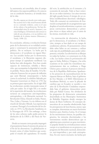 La autonomía, así concebida, abre el campo            del ocio, la satisfacción en el consumo y la
del sujeto a los espacios públicos y lo conecta       economía de mercado. Todo se hace coinci-
con su condición humana y al sentido ético            dir en un orden sistémico. Los años noventa
de la vida:                                           del siglo pasado fueron el tiempo de un co-
                                                      lérico neoliberalismo doctrinal e ideológico.
     Por ello, supone un vínculo entre todas aque-
                                                      Todo ello consumó un sentimiento de frus-
     llas acciones de la vida social humana donde
     no es a menudo evidente, como es el caso
                                                      tración acompañado de un pragmatismo que
     de los valores y las preferencias. No hay dis-   desplaza al socialconformismo a quienes con
     continuidad entre lo social y humano y sus       pocas convicciones democráticas y princi-
     raíces biológicas. El fenómeno del conocer es    pios éticos se dejan seducir por el canto de
     todo de una sola pieza, y en sus ámbitos está    las sirenas, muriendo en vida.
     fundado de la misma manera (Maturana y
     Varela, 1990: 22).                                  La construcción de alternativa, la lucha
                                                      por la democracia, el socialismo y la libera-
En conclusión, reforma y revolución forman            ción, siempre se han dado en un campo de
parte de la alternativa en su realidad contin-        condiciones adverso. El pensamiento crítico
gente y construyen la autonomía del sujeto            debe saber lidiar en ese contexto y utilizar
político. No se excluyen. La lucha por la             todo tipo de posibilidades para poder sobre-
democracia y el socialismo no siguen libre-           ponerse y triunfar. Las alternativas se dibujan
tos. Las actuales luchas por la democracia,           en todas las luchas y se construyen en el día
el socialismo y la liberación suponen dis-            a día. Las luchas contra la privatización del
putar tiempo al capitalismo neoliberal. Las           agua en India, Bolivia y Uruguay, y las ocho
luchas han sido desiguales. Pero han creado           ocasiones en las cuales los venezolanos ma-
espacios de resistencias, rebeldía y libera-          yoritariamente dan su confianza a Hugo
ción, que acompañan la dignidad ni vencida            Chávez para construir el proyecto democrá-
ni perdida. Nunca deja de batallar. Si la Re-         tico de la República Bolivariana. Igualmen-
volución Francesa fue un punto de inflexión           te los proyectos de nacionalizaciones de las
que unió libertad, emancipación y lucha               riquezas básicas en Bolivia, bajo el gobierno
contra la esclavitud, la rebelión liderada por        de Evo Morales y el MAS (Movimiento al
Toussaint Louverture en Haití en 1791 fue             Socialismo Bolivia), se unen la pléyade de
su primera gran repercusión. En el siglo XIX          cambios que en Ecuador se suceden a tres
las revoluciones sociales intentarán tomar el         años de la Revolución Ciudadana empren-
cielo por asalto. En el siglo XX y en medio           dida bajo el gobierno democrático presi-
de la repartición del mundo, las revoluciones         dido por Rafael Correa. Sin olvidarnos de
tuvieron un componente anti-imperialista,             las propuestas de democracia comunitaria
anticapitalista, y de liberación nacional. La         desarrollada en los Municipios Autónomos
Revolución China, Ghandi en India, Nasser,            de Rebeldía Zapatista donde emergen las
Tito, Cuba y Vietnam. La vía chilena con el           Juntas de Buen Gobierno. El concepto de-
triunfo de Salvador Allende. Las experiencias         mocrático de un mandar obedeciendo, bajo
se suman. Portugal y la revolución de los cla-        los presupuestos de leyes buenas, justas y que
veles en 1974. La Revolución Sandinista en            se cumplan, determinan un nuevo horizonte
la Nicaragua de 1979. Sin embargo, a fines            histórico para América Latina. Es el tiempo
de los años ochenta nadie podía preveer la            de los movimientos étnicos, los pueblos ori-
disolución de la URSS y del Pacto de Var-             ginarios, las minorías discriminadas y los
sovia.                                                movimientos sociales democráticos que se
                                                      aglutinan para constituir un gran movimien-
   Desde ese instante cierta pesadez impregnó
                                                      to popular donde las reivindicaciones tomen
el pensamiento hasta el extremo de pensar en
                                                      cuerpo si se transformen en un proyecto y un
el fin de las alternativas. La globalización se
                                                      programa de liberación nacional, democráti-
levantó como el relato histórico que acom-
                                                      co, anti-imperialista y por ende anticapita-
pañó el triunfo del capitalismo. El mundo
                                                      lista. En este nuevo escenario, las luchas por

50
 