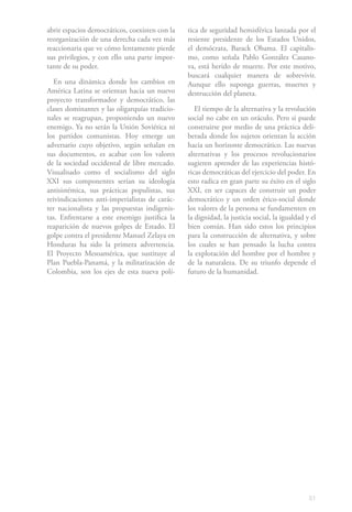 abrir espacios democráticos, coexisten con la   tica de seguridad hemisférica lanzada por el
reorganización de una derecha cada vez más      resiente presidente de los Estados Unidos,
reaccionaria que ve cómo lentamente pierde      el demócrata, Barack Obama. El capitalis-
sus privilegios, y con ello una parte impor-    mo, como señala Pablo González Casano-
tante de su poder.                              va, está herido de muerte. Por este motivo,
                                                buscará cualquier manera de sobrevivir.
   En una dinámica donde los cambios en         Aunque ello suponga guerras, muertes y
América Latina se orientan hacia un nuevo       destrucción del planeta.
proyecto transformador y democrático, las
clases dominantes y las oligarquías tradicio-      El tiempo de la alternativa y la revolución
nales se reagrupan, proponiendo un nuevo        social no cabe en un oráculo. Pero si puede
enemigo. Ya no serán la Unión Soviética ni      construirse por medio de una práctica deli-
los partidos comunistas. Hoy emerge un          berada donde los sujetos orientan la acción
adversario cuyo objetivo, según señalan en      hacia un horizonte democrático. Las nuevas
sus documentos, es acabar con los valores       alternativas y los procesos revolucionarios
de la sociedad occidental de libre mercado.     sugieren aprender de las experiencias histó-
Visualisado como el socialismo del siglo        ricas democráticas del ejercicio del poder. En
XXI sus componentes serían su ideología         esto radica en gran parte su éxito en el siglo
antisistémica, sus prácticas populistas, sus    XXI, en ser capaces de construir un poder
reivindicaciones anti-imperialistas de carác-   democrático y un orden ético-social donde
ter nacionalista y las propuestas indigenis-    los valores de la persona se fundamenten en
tas. Enfrentarse a este enemigo justifica la    la dignidad, la justicia social, la igualdad y el
reaparición de nuevos golpes de Estado. El      bien común. Han sido estos los principios
golpe contra el presidente Manuel Zelaya en     para la construcción de alternativa, y sobre
Honduras ha sido la primera advertencia.        los cuales se han pensado la lucha contra
El Proyecto Mesoamérica, que sustituye al       la explotación del hombre por el hombre y
Plan Puebla-Panamá, y la militarización de      de la naturaleza. De su triunfo depende el
Colombia, son los ejes de esta nueva polí-      futuro de la humanidad.




                                                                                              51
 