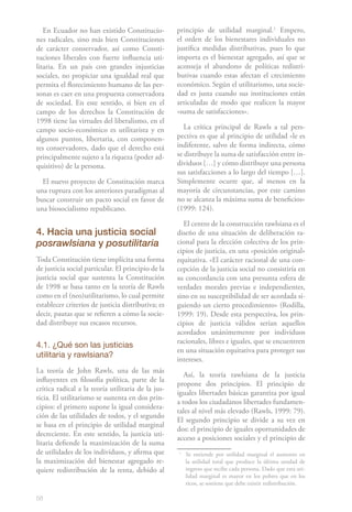 En Ecuador no han existido Constitucio-          principio de utilidad marginal.1 Empero,
nes radicales, sino más bien Constituciones         el orden de los bienestares individuales no
de carácter conservador, así como Consti-           justifica medidas distributivas, pues lo que
tuciones liberales con fuerte influencia uti-       importa es el bienestar agregado, así que se
litaria. En un país con grandes injusticias         aconseja el abandono de políticas redistri-
sociales, no propiciar una igualdad real que        butivas cuando estas afectan el crecimiento
permita el florecimiento humano de las per-         económico. Según el utilitarismo, una socie-
sonas es caer en una propuesta conservadora         dad es justa cuando sus instituciones están
de sociedad. En este sentido, si bien en el         articuladas de modo que realicen la mayor
campo de los derechos la Constitución de            «suma de satisfacciones».
1998 tiene las virtudes del liberalismo, en el
campo socio-económico es utilitarista y en             La crítica principal de Rawls a tal pers-
algunos puntos, libertaria, con componen-           pectiva es que al principio de utilidad «le es
tes conservadores, dado que el derecho está         indiferente, salvo de forma indirecta, cómo
principalmente sujeto a la riqueza (poder ad-       se distribuye la suma de satisfacción entre in-
quisitivo) de la persona.                           dividuos […] y cómo distribuye una persona
                                                    sus satisfacciones a lo largo del tiempo […].
  El nuevo proyecto de Constitución marca           Simplemente ocurre que, al menos en la
una ruptura con los anteriores paradigmas al        mayoría de circunstancias, por este camino
buscar construir un pacto social en favor de        no se alcanza la máxima suma de beneficios»
una biosocialismo republicano.                      (1999: 124).

                                                       El centro de la construcción rawlsiana es el
4. Hacia una justicia social                        diseño de una situación de deliberación ra-
posrawlsiana y posutilitaria                        cional para la elección colectiva de los prin-
                                                    cipios de justicia, en una «posición original»
Toda Constitución tiene implícita una forma         equitativa. «El carácter racional de una con-
de justicia social particular. El principio de la   cepción de la justicia social no consistiría en
justicia social que sustenta la Constitución        su concordancia con una presunta esfera de
de 1998 se basa tanto en la teoría de Rawls         verdades morales previas e independientes,
como en el (neo)utilitarismo, lo cual permite       sino en su susceptibilidad de ser acordada si-
establecer criterios de justicia distributiva; es   guiendo un cierto procedimiento» (Rodilla,
decir, pautas que se refieren a cómo la socie-      1999: 19). Desde esta perspectiva, los prin-
dad distribuye sus escasos recursos.                cipios de justicia válidos serían aquellos
                                                    acordados unánimemente por individuos
                                                    racionales, libres e iguales, que se encuentren
4.1. ¿Qué son las justicias
                                                    en una situación equitativa para proteger sus
utilitaria y rawlsiana?
                                                    intereses.
La teoría de John Rawls, una de las más
                                                       Así, la teoría rawlsiana de la justicia
influyentes en filosofía política, parte de la
                                                    propone dos principios. El principio de
crítica radical a la teoría utilitaria de la jus-
                                                    iguales libertades básicas garantiza por igual
ticia. El utilitarismo se sustenta en dos prin-
                                                    a todos los ciudadanos libertades fundamen-
cipios: el primero supone la igual considera-
                                                    tales al nivel más elevado (Rawls, 1999: 79).
ción de las utilidades de todos, y el segundo
                                                    El segundo principio se divide a su vez en
se basa en el principio de utilidad marginal
                                                    dos: el principio de iguales oportunidades de
decreciente. En este sentido, la justicia uti-
                                                    acceso a posiciones sociales y el principio de
litaria defiende la maximización de la suma
de utilidades de los individuos, y afirma que       1
                                                        Se entiende por utilidad marginal el aumento en
la maximización del bienestar agregado re-              la utilidad total que produce la última unidad de
quiere redistribución de la renta, debido al            ingreso que recibe cada persona. Dado que esta uti-
                                                        lidad marginal es mayor en los pobres que en los
                                                        ricos, se sostiene que debe existir redistribución.

58
 