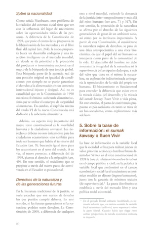 Sobre la nacionalidad                             otra a nivel mundial, extiende la demanda
                                                  de la justicia inter-temporalmente y más allá
Como señala Nussbaum, otro problema de            del reino humano (ver arts. 71 y 317). En
la tradición del contrato social tiene que ver    este sentido, la protección de la naturaleza
con la influencia del lugar de nacimiento         se afirma por el derecho de las siguientes
sobre las oportunidades vitales de las per-       generaciones de gozar de un ambiente sano,
sonas. A diferencia de la Constitución de         así como por su intrínseca importancia. A
1998, que pone el centro de su propuesta en       partir de esta Constitución, al considerarse
la liberalización de los mercados y en el libre   la naturaleza sujeto de derechos, se pasa de
flujo del capital (art. 244), la nueva propues-   una ética antropocéntrica a una ética bio-
ta busca un desarrollo endógeno y una in-         céntrica, en que el papel del ser humano se
serción inteligente en el mercado mundial,        interpreta como parte de la comunidad de
en donde se da prioridad a la protección          la vida. El desarrollo del hombre no debe
del productor o inversionista nacional en el      amenazar la integridad de la naturaleza ni la
marco de la búsqueda de una justicia global.      supervivencia de las especies dado que, a más
Esta búsqueda parte de la ausencia real de        del valor que tiene en sí misma la natura-
una posición original en igualdad de condi-       leza, su explotación indiscriminada arriesga-
ciones: por ejemplo no se puede garantizar        ría la reproducción de la vida del propio ser
el derecho a la alimentación en un comercio       humano. El biocentrismo es fundamental
internacional injusto y desigual. Así, no es      para entender la diferencia que existe entre
casualidad que en la Constitución de 1998         la mirada clásica del desarrollo y la mirada
no exista el término «soberanía alimentaria»,     del sumak kawsay, Buen Vivir o vida plena.
sino que se utilice el concepto de «seguridad     En este sentido, el pacto de convivencia pro-
alimentaria». En cambio, el capítulo tercero      puesto es pos-socialista, en tanto se trata de
del título VI de la nueva Constitución está       un bio-socialismo, como explicaremos más
dedicado a la soberanía alimentaria.              adelante.
  Además, un aspecto muy importante del
nuevo texto constitucional es la movilidad        5. Sobre la base de
humana y la ciudadanía universal. Los de-
                                                  información: el sumak
rechos y deberes no son únicamente para los
ciudadanos ecuatorianos sino también para         kawsay o Buen Vivir
todo ser humano que habite el territorio del      La base de información es la variable focal
Ecuador (art. 9), buscando igual trato para       que la sociedad utiliza para realizar juicios de
los ecuatorianos en el resto del mundo. A su      valor, priorizar acciones y distribuir bienes li-
vez, el nuevo proyecto, a diferencia del de       mitados. Si bien en el texto constitucional de
1998, plantea el derecho a la migración (art.     1998 la base de información son los derechos
40). En este sentido, el socialismo que se        en el campo político y civil, en la práctica la
propone a través del nuevo pacto de convi-        variable focal que predominó en el campo
vencia en el Ecuador es posnacional.              económico y social fue el crecimiento econó-
                                                  mico medido en dinero (ingreso/consumo),
Derechos de la naturaleza y                       junto con la garantía de mínimos sociales
de las generaciones futuras                       (de supervivencia).31 La pauta distributiva se
                                                  establecía a través del mercado libre y una
En la literatura tradicional de la justicia, se   política social asistencial.
suele escuchar que son sujetos de derecho
los que pueden cumplir deberes. En este           3
                                                      En el período liberal utilitario (neoliberal), es ne-
sentido, ni las futuras generaciones ni la na-        cesario advertir que, en estricto sentido, la variable
turaleza podrían tener derechos. La Cons-             focal económica (utilitaria) tuvo supremacía sobre
titución de 2008, a diferencia de cualquier           la parte liberal. Cuando había que elegir entre
                                                      ambas perspectivas, la mirada económica utilitaria
                                                      se imponía.

60
 