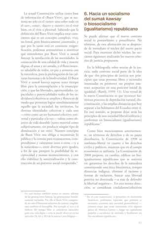 La actual Constitución utiliza como base                   6. Hacia un socialismo
de información el «Buen Vivir», que se sus-
                                                              del sumak kawsay
tenta no solo en el «tener» sino sobre todo en
el «ser», «estar», «hacer» y «sentir»: en el vivir            o biosocialismo
bien, en el vivir a plenitud. Sabiendo que la                 (igualitarismo) republicano
definición del Buen Vivir implica estar cons-
cientes que es un concepto complejo, vivo,                    Se puede afirmar que el nuevo contrato
no lineal, pero históricamente construido, y                  social es posrawlsiano y posutilitario. No
que por lo tanto está en constante resigni-                   obstante, de esta afirmación no se despren-
ficación, podemos aventurarnos a sintetizar                   de de inmediato el núcleo del nuevo pacto
qué entendemos por Buen Vivir o sumak                         social. Para examinar dicho núcleo, las sec-
kawsay: la satisfacción de las necesidades, la                ciones siguientes analizarán los nuevos crite-
consecución de una calidad de vida y muerte                   rios de justicia propuestos.
dignas, el amar y ser amado, y el florecimien-                   En la bibliografía sobre teorías de la jus-
to saludable de todos, en paz y armonía con                   ticia, todo contrato social parte de la idea
la naturaleza, para la prolongación de las cul-               de que «los principios de justicia son prin-
turas humanas y de la biodiversidad. El Buen                  cipios que unas personas libres y racionales
Vivir o sumak kawsay supone tener tiempo                      interesadas en promover sus propios inte-
libre para la contemplación y la emancipa-                    reses aceptarían en una posición inicial de
ción, y que las libertades, oportunidades, ca-                igualdad» (Rawls, 1999: 11). Una virtud de
pacidades y potencialidades reales de los in-                 la nueva Constitución es que reconoce his-
dividuos/colectivos se amplíen y florezcan de                 tóricos procesos de depredación natural, dis-
modo que permitan lograr simultáneamente                      criminación, y las amplias distancias que hoy
aquello que la sociedad, los territorios, las                 separan a los habitantes del Ecuador entre sí.
diversas identidades colectivas y cada uno                    En este sentido, se propone dejar atrás los
—visto como un ser humano/colectivo, uni-                     principios de una sociedad liberal/utilitaria y
versal y particular a la vez— valora como ob-                 conformar un biosocialismo (igualitarismo)
jetivo de vida deseable (tanto material como                  republicano.52
subjetivamente, sin producir ningún tipo de
dominación a un otro). Nuestro concepto                          Como bien mencionamos anteriormen-
de Buen Vivir nos obliga a reconstruir lo                     te, en términos de derechos y de su pauta
público y lo común para reconocernos, com-                    distributiva, la Constitución de 1998 es
prendernos y valorarnos unos a otros —y a                     rawlsiana-liberal en cuanto a los derechos
la naturaleza—, entre diversos pero iguales,                  civiles y políticos, mientras que en el campo
a fin de que prospere la posibilidad de re-                   económico es utilitaria. La Constitución de
ciprocidad y mutuo reconocimiento, y con                      2008 propone, en cambio, edificar un bio-
ello viabilizar la autorrealización y la cons-                igualitarismo republicano que se sustenta
trucción de un porvenir social compartido.41                  en: garantizar los derechos de la naturaleza
                                                              construyendo una ética biocéntrica, romper
                                                              distancias indignas, eliminar el racismo y
                                                              formas de exclusión, buscar una libertad
                                                              positiva no dominada —a más de defender
                                                              la libertad negativa—. En esta misma direc-
                                                              ción, se consideran ciudadanos/colectivos
4
    Lo cual incluye también tomar en cuenta, además
    de las generaciones futuras, las generaciones históri-    5
                                                                  En el caso ecuatoriano, si pensamos en momentos
    camente excluidas. Por ello el Buen Vivir compren-             históricos, podríamos especular que primero es
    de no solo el bienestar subjetivo de carácter tangible,        necesario construir una sociedad posneoliberal —
    sino también el intangible. Por ejemplo el ocio y el           primera etapa que están intentando vivir algunos
    disfrute del tiempo libre se consideran esenciales             países de América Latina—, luego un capitalismo
    para una vida digna —esto se puede observar en los             popular o socialismo de mercado y finalmente un
    artículos 24, 66 y 383 de la nueva Carta Magna—.               bio-socialismo republicano.

                                                                                                                61
 
