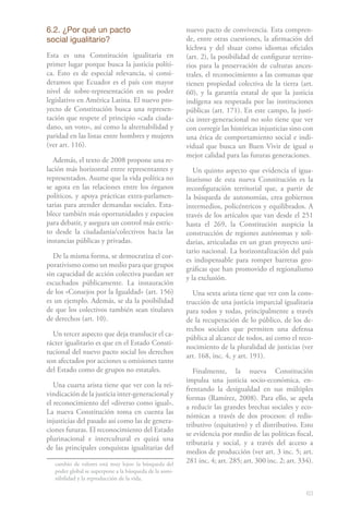 6.2. ¿Por qué un pacto                                    nuevo pacto de convivencia. Esta compren-
social igualitario?                                       de, entre otras cuestiones, la afirmación del
                                                          kichwa y del shuar como idiomas oficiales
Esta es una Constitución igualitaria en                   (art. 2), la posibilidad de configurar territo-
primer lugar porque busca la justicia políti-             rios para la preservación de culturas ances-
ca. Esto es de especial relevancia, si consi-             trales, el reconocimiento a las comunas que
deramos que Ecuador es el país con mayor                  tienen propiedad colectiva de la tierra (art.
nivel de sobre-representación en su poder                 60), y la garantía estatal de que la justicia
legislativo en América Latina. El nuevo pro-              indígena sea respetada por las instituciones
yecto de Constitución busca una represen-                 públicas (art. 171). En este campo, la justi-
tación que respete el principio «cada ciuda-              cia inter-generacional no solo tiene que ver
dano, un voto», así como la alternabilidad y              con corregir las históricas injusticias sino con
paridad en las listas entre hombres y mujeres             una ética de comportamiento social e indi-
(ver art. 116).                                           vidual que busca un Buen Vivir de igual o
                                                          mejor calidad para las futuras generaciones.
  Además, el texto de 2008 propone una re-
lación más horizontal entre representantes y                 Un quinto aspecto que evidencia el igua-
representados. Asume que la vida política no              litarismo de esta nueva Constitución es la
se agota en las relaciones entre los órganos              reconfiguración territorial que, a partir de
políticos, y apoya prácticas extra-parlamen-              la búsqueda de autonomías, crea gobiernos
tarias para atender demandas sociales. Esta-              intermedios, policéntricos y equilibrados. A
blece también más oportunidades y espacios                través de los artículos que van desde el 251
para debatir, y asegura un control más estric-            hasta el 269, la Constitución auspicia la
to desde la ciudadanía/colectivos hacia las               construcción de regiones autónomas y soli-
instancias públicas y privadas.                           darias, articuladas en un gran proyecto uni-
                                                          tario nacional. La horizontalización del país
   De la misma forma, se democratiza el cor-
                                                          es indispensable para romper barreras geo-
porativismo como un medio para que grupos
                                                          gráficas que han promovido el regionalismo
sin capacidad de acción colectiva puedan ser
                                                          y la exclusión.
escuchados públicamente. La instauración
de los «Consejos por la Igualdad» (art. 156)                Una sexta arista tiene que ver con la cons-
es un ejemplo. Además, se da la posibilidad               trucción de una justicia imparcial igualitaria
de que los colectivos también sean titulares              para todos y todas, principalmente a través
de derechos (art. 10).                                    de la recuperación de lo público, de los de-
                                                          rechos sociales que permiten una defensa
  Un tercer aspecto que deja translucir el ca-
                                                          pública al alcance de todos, así como el reco-
rácter igualitario es que en el Estado Consti-
                                                          nocimiento de la pluralidad de justicias (ver
tucional del nuevo pacto social los derechos
                                                          art. 168, inc. 4, y art. 191).
son afectados por acciones u omisiones tanto
del Estado como de grupos no estatales.                      Finalmente, la nueva Constitución
                                                          impulsa una justicia socio-económica, en-
   Una cuarta arista tiene que ver con la rei-
                                                          frentando la desigualdad en sus múltiples
vindicación de la justicia inter-generacional y
                                                          formas (Ramírez, 2008). Para ello, se apela
el reconocimiento del «diverso como igual».
                                                          a reducir las grandes brechas sociales y eco-
La nueva Constitución toma en cuenta las
                                                          nómicas a través de dos procesos: el redis-
injusticias del pasado así como las de genera-
                                                          tributivo (equitativo) y el distributivo. Esto
ciones futuras. El reconocimiento del Estado
                                                          se evidencia por medio de las políticas fiscal,
plurinacional e intercultural es quizá una
                                                          tributaria y social, y a través del acceso a
de las principales conquistas igualitarias del
                                                          medios de producción (ver art. 3 inc. 5; art.
   cambio de valores está muy lejos: la búsqueda del      281 inc. 4; art. 285; art. 300 inc. 2; art. 334).
   poder global se superpone a la búsqueda de la soste-
   nibilidad y la reproducción de la vida.

                                                                                                        63
 