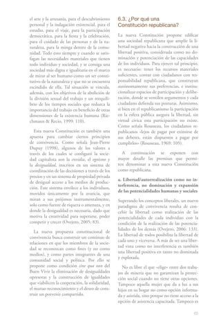 el arte y la artesanía, para el descubrimiento   6.3. ¿Por qué una
personal y la indagación existencial, para el    Constitución republicana?
estudio, para el viaje, para la participación
democrática, para la fiesta y la celebración,    La nueva Constitución propone edificar
para el cuidado de las personas y de la na-      una sociedad republicana que amplíe la li-
turaleza, para la minga dentro de la comu-       bertad negativa hacia la construcción de una
nidad. Todo esto siempre y cuando se satis-      libertad positiva, considerada como no do-
fagan las necesidades materiales que tienen      minación y potenciación de las capacidades
todo individuo y sociedad, y se consiga una      de los individuos. Para ejercer tal principio,
sociedad más digna e igualitaria en el marco     es necesario: tener los recursos materiales
de mirar al ser humano como un ser consti-       suficientes, contar con ciudadanos con res-
tutivo de la naturaleza y que no se encuentra    ponsabilidad republicana, que construyan
escindido de ella. Tal situación se vincula,     autónomamente sus preferencias, e institu-
además, con los objetivos de la abolición de     cionalizar espacios de participación y delibe-
la división sexual del trabajo y un reequili-    ración, donde se ventilen argumentos y cada
brio de los tiempos sociales que reduzca la      ciudadano defienda sus posturas. Asimismo,
importancia del trabajo en beneficio de otras    si bien en el republicanismo la participación
dimensiones de la existencia humana (Rie-        en la esfera pública asegura la libertad, sin
chmann & Recio, 1999: 110).                      virtud cívica esta participación no existe.
                                                 Como señala Rousseau, los ciudadanos re-
   Esta nueva Constitución es también una        publicanos «lejos de pagar por eximirse de
apuesta para cambiar ciertos principios          sus deberes, están dispuestos a pagar por
de convivencia. Como señala Jean-Pierre          cumplirlos» (Rousseau, 1969: 105).
Dupuy (1998), algunos de los valores a
través de los cuales se configuró la socie-        A continuación se exponen con
dad capitalista son la envidia, el egoísmo y     mayor detalle las premisas que permi-
la desigualdad, inscritos en un sistema de       ten denominar a esta nueva Constitución
coordinación de las decisiones a través de los   como republicana.
precios y en un sistema de propiedad privada
                                                 a. Libertad/autorrealización como no in-
de desigual acceso a los medios de produc-
                                                 terferencia, no dominación y expansión
ción. Este sistema envilece a los individuos,
                                                 de las potencialidades humanas y sociales
movidos únicamente por la avaricia, que
miran a sus prójimos instrumentalmente,          Superando los conceptos liberales, un nuevo
solo como fuente de riqueza o amenaza, y en      paradigma de convivencia resulta de con-
donde la desigualdad es necesaria, dado que      cebir la libertad como realización de las
motiva la creatividad para superarse, poder      potencialidades de cada individuo con la
competir y crecer (Ovejero, 2005: 83).           condición de la realización de las potencia-
                                                 lidades de los demás (Ovejero, 2006: 133).
   La nueva propuesta constitucional de
                                                 La libertad de todos posibilita la libertad de
convivencia busca construir un continuo de
                                                 cada uno y viceversa. A más de ser una liber-
relaciones en que los miembros de la socie-
                                                 tad vista como no interferencia es también
dad se reconozcan como fines (y no como
                                                 una libertad positiva en tanto no dominada
medios), y como partes integrantes de una
                                                 y explotada.
comunidad social y política. Por ello se
propone como condición sine qua non del            No es libre el que «elige» entre dos traba-
Buen Vivir la eliminación de desigualdades       jos de miseria que no garantizan la protec-
opresoras y la construcción de igualdades        ción social cuando no tiene otras opciones.
que viabilicen la cooperación, la solidaridad,   Tampoco aquella mujer que da a luz a sus
el mutuo reconocimiento y el deseo de cons-      hijos en su hogar no como opción informa-
truir un porvenir compartido.                    da y asistida, sino porque no tiene acceso a la
                                                 opción de asistencia capacitada. Tampoco es

                                                                                             65
 