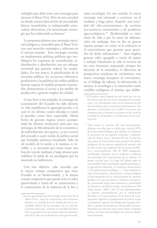 múltiples que debe tener una estrategia para                  nano tecnología. En este sentido, la nueva
alcanzar el Buen Vivir. Pero en una sociedad                  estrategia está orientada a construir, en el
en donde existen altos niveles de necesidades                 mediano y largo plazo, biopolis: una socie-
básicas insatisfechas es indispensable mate-                  dad del «bio-conocimiento», de servicios
rializar alternativas a la mencionada estrate-                eco-turísticos comunitarios y de productos
gia que ha evidenciado su fracaso.91                          agro-ecológicos».102 Biodiversidad es sinó-
                                                              nimo de vida y por lo tanto de informa-
   La propuesta plantea una estrategia nacio-                 ción; sin embargo, hoy en día no genera
nal endógena y sostenible para el Buen Vivir                  riqueza porque no existe ni la industria ni
con una inserción estratégica y soberana en                   el conocimiento que permita sacar prove-
el sistema mundo. Esta estrategia consiste                    cho de dicha información.113 Esto implica
en implementar políticas públicas que mo-                     generar valor agregado a través de poner
difiquen los esquemas de acumulación, re-                     a trabajar éticamente la vida al servicio de
distribución y distribución con un enfoque                    los seres humanos respetando siempre los
territorial que permita reducir las inequi-                   derechos de la naturaleza. A diferencia de
dades. En este marco, la planificación de la                  perspectivas ortodoxas de crecimiento, esta
inversión pública, los incentivos tributarios                 nueva estrategia incorpora al conocimien-
productivos y las políticas de crédito público                to, el diálogo de saberes, la información, la
buscan superar el modelo primario exporta-                    ciencia, la tecnología y la innovación como
dor, democratizar el acceso a los medios de                   variables endógenas al sistema, que delibe-
producción y generar empleo de calidad.
                                                              10
                                                                   El Ecuador como biopolis no solo tiene que ver con
   Como bien se ha señalado, la estrategia de                      la construcción de una nueva estrategia de acumula-
acumulación del Ecuador ha sido durante                            ción y «re» distribución sino con la construcción del
                                                                   bio-socialismo que se mencionó anteriormente. No
su vida republicana la agroexportación, a la                       obstante, tal situación no es viable si no existe una
cual en las últimas cuatro décadas se sumó                         propuesta que se decante en acciones en las cuales la
el petróleo como bien exportable. Dicha                            sociedad vea el beneficio y la diferencia de tal cons-
forma de generar riqueza estuvo acompa-                            trucción.
ñada los últimos veinticinco años por una                     11
                                                                    Para tratar la cuestión del «bio-conocimiento»
estrategia de liberalización de la economía y                      debemos recordar que se calcula que «más del 90%
de redistribución «por goteo», ya sea a través                     de la diversidad biológica que subsiste en el planeta
del mercado o a por medio de política social                       se encuentra en las regiones tropicales y subtropi-
                                                                   cales de África, Asia y América del Sur. A esto hay
que brindaba asistencia focalizada. Salir de                       que sumar el conocimiento que proviene de saberes
tal modelo de la noche a la mañana es in-                          indígenas. De las especies vegetales del mundo, más
viable, y es necesario por tanto trazar una                        de dos tercios son originales de los países periféri-
hoja de ruta de mediano y largo alcance para                       cos y semi-periféricos. Más de 7000 compuestos
                                                                   medicinales utilizados por la medicina occidental
viabilizar la salida de un paradigma que ha                        son derivados del conocimiento de las plantas. Se
mostrado su ineficiencia.                                          puede concluir que a lo largo del último siglo las
                                                                   comunidades han contribuido significativamente a
   Con este objetivo, cabe recordar que                            la agricultura industrial, a la industria farmacéutica
la mayor ventaja comparativa que tiene                             y a la industria biotecnológica. […] Las multinacio-
                                                                   nales farmacéuticas, alimenticias y biotecnológicas
Ecuador es su biodiversidad, y la mayor                            se han apropiado de los conocimientos de nuestros
ventaja competitiva que puede tener es saber                       pueblos con una inexistente o mínima contraparti-
aprovecharla a través de su conservación y                         da, procesando luego estas sustancias y patentando
la construcción de la industria de la bio y                        los procesos y, al mismo tiempo, sus productos» (De
                                                                   Sousa Santos, 2003: 146). El neo-dependentismo
                                                                   se sustenta, principalmente, por la colonización
9
    No hay que olvidar que la estrategia tiene como fin el         del saber y el conocimiento. En el marco de la in-
     «Buen Vivir», cuyo eje constitutivo, este momento             tegración regional es fundamental incentivar a que
     histórico, se manifiesta en la satisfacción de las ne-        se produzcan espacios de diálogo que busquen pro-
     cesidades básicas de las personas. En ese sentido,            ducir y generar conocimiento relacionados con pro-
     el primer paso para construir la sociedad del Buen            blemáticas de nuestros países para entrar a disputar
     Vivir es garantizar de una manera digna la reproduc-          incluso la forma epistemológica de construir dichos
     ción de la vida con un horizonte inter-generacional.          conocimientos.

                                                                                                                     69
 