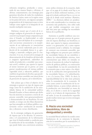 soberanía energética, producida y consu-             entre ambos términos de la ecuación, dado
mida de una manera limpia y eficiente; el            que «el no pago de la deuda social hoy es no
afirmar, conjuntamente, una estrategia para          pago de la deuda ambiental mañana, y el no
garantizar derechos de todos los ciudadanos          pago de la deuda ambiental hoy es a su vez no
de América Latina, tanto en la región como           pago de la deuda social mañana» (Ramírez,
en los países del norte, son algunos ejemplos        2008).171 La eficiencia deberá ser pondera-
programáticos de la importancia que se tiene         da no solo considerando si se construye una
trabajar como región en la búsqueda de un            economía más productiva, sino sobre todo
mundo multipolar más justo.                          en qué medida conseguimos una socie-
                                                     dad más justa que satisfaga las necesidades
   Podríamos resumir que el centro de la es-         básicas de su población.
trategia endógena de generación de riqueza es
convertir la principal ventaja comparativa que            Asimismo es posible establecer una eco-
tiene el Ecuador, su biodiversidad, en valor         nomía que en el propio proceso de genera-
agregado a través del disfrute de su contempla-      ción de riqueza distribuya sus beneficios; es
ción (eco-turismo comunitario) y la transfor-        decir, que reparta la riqueza concomitante-
mación de esa información en conocimiento            mente a su generación, tal y como supone
y bienes y servicios industriales para la satis-     la economía social y solidaria. La estrategia
facción de las necesidades básicas (e. g. agro-      de construir una economía sostenible, que
ecología y materiales ecológicos para la cons-       haga endógenos sus procesos para satisfacer
trucción). A su vez, el centro de la estrategia de   las necesidades básicas de sus miembros y
democratización de los beneficios del desarrollo     reduzca las vulnerabilidades externas, tiene
es integrarse regionalmente, redistribuir los        connotaciones que deben ser tomadas en
medios de producción y consolidar una econo-         cuenta al momento de evaluar la implemen-
mía social y solidaria, que reparta la riqueza       tación de políticas públicas, su consecución
al mismo momento que la genera; así como             y temporalidad. La tasa de acumulación de
generar transformaciones de sistemas públicos        la economía pasa a estar sujeta a los objeti-
(seguridad social y educación pública), que          vos de la satisfacción inter-generacional de
viabilicen la garantía de derechos y que parale-     las necesidades básicas y la redistribución,
lamente permitan consolidar una nueva forma          y no a la inversa (Vos, 1989). Es decir, la
de generación de riqueza y de re-distribución.       reproductibilidad de la vida tiene primacía
                                                     sobre la acumulación de la economía. Al
   Vale aclarar que si bien el objetivo de la        tener como centro la satisfacción de las ne-
estrategia es generar un tipo de riqueza que         cesidades básicas, se pone énfasis además en
tenga como fin la satisfacción de las nece-          la producción con intensidad en mano de
sidades básicas de la comunidad política             obra, en el ahorro a través de la seguridad
llamada Ecuador, se busca además que dicho           social y en el ahorro de importaciones. Por
foco de atención se encuentre a través de un         tal razón, la tasa de acumulación requerida
proceso sostenible inter-generacionalmente           puede resultar menor que en otras estrategias
y democratizador de sus beneficios. En este          de desarrollo.
sentido, se rompe con dos falsas disyuntivas
que han emergido en el debate público: con-
servación «versus» satisfacción de necesida-         8. Hacia una sociedad
des; y eficiencia «versus» distribución.             biocéntrica, libre de
   En la estrategia endógena de generación           desigualdad y envidia
de riqueza que se ha descrito, la conserva-
                                                     La sociedad liberal utilitaria ha tenido como
ción y el conocimiento de la información
                                                     fundamento de su existencia la depreda-
que tiene la biodiversidad es condición para
                                                     ción de la naturaleza por la acumulación; el
la satisfacción de las necesidades. Se apuesta
que puede haber una convivencia armónica             17
                                                          Por cada 1% que se degrada la naturaleza, la pobreza
                                                          crece en 0,26% (UNDP-UNEP, 2008: 9).

72
 