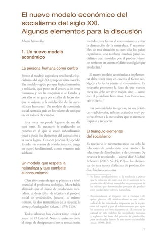 El nuevo modelo económico del
socialismo del siglo XXI.
Algunos elementos para la discusión
Marta Harnecker                                    medidas para frenar el consumismo y evitar
                                                   la destrucción de la naturaleza. Y responsa-
                                                   bles de esta situación no son sólo los países
1. Un nuevo modelo                                 capitalistas, sino también muchos países so-
económico                                          cialistas que, movidos por el productivismo
                                                   no tuvieron en cuenta el daño ecológico que
La persona humana como centro                      producían.1

Frente al modelo capitalista neoliberal, el so-      El nuevo modelo económico a implemen-
cialismo del siglo XXI propone otro modelo.        tar debe tener muy en cuenta el factor eco-
Un modelo regido por una lógica humanista          lógico y la lucha contra el consumismo. Es
y solidaria, que pone en el centro a los seres     necesario promover la idea de que nuestra
humanos y no las máquinas o al Estado, y           meta no debe ser vivir mejor, sino —como
por ello no se guía por el afán de lucro sino      dice el presidente boliviano, Evo Morales—,
que se orienta a la satisfacción de las nece-      «vivir bien». 2
sidades humanas. Un modelo de economía
                                                      Las comunidades indígenas, en sus prácti-
social centrada más en los valores de uso que      cas tradicionales, reflejan actitudes muy po-
en los valores de cambio.                          sitivas frente a la naturaleza que es necesario
   Esta meta no puede lograrse de un día           respetar y recuperar.
para otro. Es necesario ir realizando un
proceso en el que se vayan subordinando            El triángulo elemental
poco a poco los elementos del capitalismo a        del socialismo
la nueva lógica. Y en este proceso el papel del
Estado, en manos de revolucionarios, juega         Es necesario ir reestructurando no solo las
un papel fundamental, como veremos más             relaciones de producción sino también las
adelante.                                          relaciones de distribución y de consumo. Se
                                                   necesita ir reuniendo —como dice Michael
                                                   Lebowitz (2007: 52-55, 67)— los elemen-
Un modelo que respeta la
                                                   tos de una nueva dialéctica de producción-
naturaleza y que combate                           distribución-consumo.
el consumismo
                                                   1
                                                       Se llama «productivismo» a la tendencia a pensar
   Cien años antes de que se planteara a nivel         que la solución de todo está en el aumento de la
                                                       producción de bienes materiales sin preocuparse de
mundial el problema ecológico, Marx había              los efectos que determinados procesos de produc-
afirmado que el modo de producción capi-               ción puedan tener sobre la naturaleza.
talista, al desarrollar «la técnica y el proceso   2
                                                       Recomendamos al respecto leer a Enrique Leff,
social de producción, [socava], al mismo               quien plantea: «El ambientalismo es una crítica
tiempo, los dos manantiales de la riqueza: la          radical de las necesidades impuestas por la expan-
tierra y el trabajador» (Marx, 1975: 613).             sión del capital y por el sobreconsumo que agota
                                                       los recursos a un ritmo exponencial. El concepto de
   Todos sabemos hoy cuánta razón tenía el             calidad de vida redefine las necesidades humanas
                                                       y replantea las bases del proceso de producción,
autor de El Capital. Nuestro universo corre            para satisfacerlas dentro de una nueva racionalidad
el riesgo de desaparecer si no se toman serias         social» (1998: 284).

                                                                                                       77
 