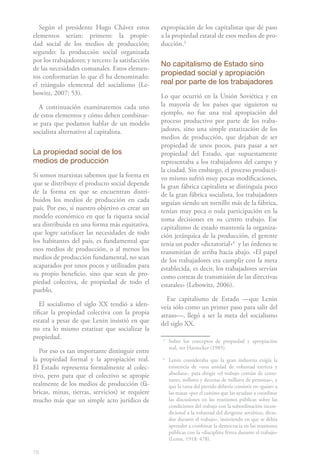 Según el presidente Hugo Chávez estos           expropiación de los capitalistas que dé paso
elementos serían: primero: la propie-              a la propiedad estatal de esos medios de pro-
dad social de los medios de producción;            ducción.31
segundo: la producción social organizada
por los trabajadores; y tercero: la satisfacción
                                                   No capitalismo de Estado sino
de las necesidades comunales. Estos elemen-
tos conformarían lo que él ha denominado:          propiedad social y apropiación
el triángulo elemental del socialismo (Le-         real por parte de los trabajadores
bowitz, 2007: 53).                                 Lo que ocurrió en la Unión Soviética y en
  A continuación examinaremos cada uno             la mayoría de los países que siguieron su
de estos elementos y cómo deben combinar-          ejemplo, no fue una real apropiación del
se para que podamos hablar de un modelo            proceso productivo por parte de los traba-
socialista alternativo al capitalista.             jadores, sino una simple estatización de los
                                                   medios de producción, que dejaban de ser
                                                   propiedad de unos pocos, para pasar a ser
La propiedad social de los                         propiedad del Estado, que supuestamente
medios de producción                               representaba a los trabajadores del campo y
                                                   la ciudad. Sin embargo, el proceso producti-
Si somos marxistas sabemos que la forma en         vo mismo sufrió muy pocas modificaciones,
que se distribuye el producto social depende       la gran fábrica capitalista se distinguía poco
de la forma en que se encuentran distri-           de la gran fábrica socialista, los trabajadores
buidos los medios de producción en cada            seguían siendo un tornillo más de la fábrica,
país. Por eso, si nuestro objetivo es crear un     tenían muy poca o nula participación en la
modelo económico en que la riqueza social          toma decisiones en su centro trabajo. Ese
sea distribuida en una forma más equitativa,       capitalismo de estado mantenía la organiza-
que logre satisfacer las necesidades de todo       ción jerárquica de la producción, el gerente
los habitantes del país, es fundamental que        tenía un poder «dictatorial»42 y las órdenes se
esos medios de producción, o al menos los          transmitían de arriba hacia abajo. «El papel
medios de producción fundamental, no sean          de los trabajadores era cumplir con la meta
acaparados por unos pocos y utilizados para        establecida, es decir, los trabajadores servían
su propio beneficio, sino que sean de pro-         como correas de transmisión de las directivas
piedad colectiva, de propiedad de todo el          estatales» (Lebowitz, 2006).
pueblo.
                                                     Ese capitalismo de Estado —que Lenin
   El socialismo el siglo XX tendió a iden-        veía sólo como un primer paso para salir del
tificar la propiedad colectiva con la propia       atraso—, llegó a ser la meta del socialismo
estatal a pesar de que Lenin insistió en que       del siglo XX.
no era lo mismo estatizar que socializar la
propiedad.                                         3
                                                       Sobre los conceptos de propiedad y apropiación
                                                       real, ver Harnecker (1985).
   Por eso es tan importante distinguir entre
la propiedad formal y la apropiación real.         4
                                                       Lenin consideraba que la gran industria exigía la
El Estado representa formalmente al colec-             existencia de «una unidad de voluntad estricta y
tivo, pero para que el colectivo se apropie            absoluta», para dirigir «el trabajo común de cente-
                                                       nares, millares y decenas de millares de personas», y
realmente de los medios de producción (fá-             que la tarea del partido debería consistir en «guiar» a
bricas, minas, tierras, servicios) se requiere         las masas «por el camino que las ayudase a coordinar
mucho más que un simple acto jurídico de               las discusiones en las reuniones públicas sobre las
                                                       condiciones del trabajo con la subordinación incon-
                                                       dicional a la voluntad del dirigente soviético, dicta-
                                                       dor durante el trabajo», insistiendo en que se debía
                                                       aprender a combinar la democracia en las reuniones
                                                       públicas con la «disciplina férrea durante el trabajo»
                                                       (Lenin, 1918: 478).

78
 