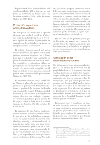 El presidente Chávez ha sostenido que si el   está, justamente porque al capitalismo nunca
socialismo del siglo XXI se limitase a ser una   le ha interesado compartir con los trabajado-
forma de capitalismo de Estado caería «en        res los conocimientos más técnicos acerca del
la misma perversión de la Unión Soviética»       manejo de la empresa, y aquí me refiero no
(Lebowitz, 2007: 107).                           sólo a los aspectos relacionados con la pro-
                                                 ducción, sino también a los relacionados con
                                                 la comercialización y el financiamiento de la
Producción organizada                            empresa. Concentrar esos conocimientos en
por los trabajadores                             manos de la gerencia ha sido uno de los me-
Por eso que es tan importante el segundo         canismos que ha permitido al capital explo-
elemento que señala el presidente Chávez.        tar a los trabajadores y trabajadoras.
No basta que el Estado sea ahora el propie-        Por eso, uno de los primeros pasos que
tario legal de los medios de producción, es      se deben dar para avanzar en el proceso de
necesario que los trabajadores participen en     autogestión en las empresas, es permitir que
la organización de la producción.                los trabajadores y trabajadoras se apropien
                                                 de esos conocimientos y para poder hacerlo,
   El trabajo, elemento central del nuevo
                                                 debe poder formarse.
modelo económico, en lugar de alienar, debe
permitir combinar el pensar con el hacer
para que el trabajador vaya alcanzando su        Satisfacción de las
pleno desarrollo como ser humano y social.       necesidades comunales
Los trabajadores y trabajadoras deben ser
protagonistas en sus respectivos centros de      Por último, está el tercer elemento del trián-
trabajo. «La democracia protagónica en el        gulo. Si los medios de producción son de
lugar de trabajo es una condición esencial       propiedad colectiva, y la propiedad colectiva
para el pleno desarrollo de los productores»     significa propiedad de todos, los exceden-
(Lebowitz, 2007: 54).                            tes producidos por su medio no pueden ser
                                                 acaparados solo por ese grupo específico de
   Es interesante constatar que ya en el Chile   trabajadores, sino que tienen que ser com-
de Allende se planteaba que uno de los ob-       partidos con la comunidad local o nacio-
jetivos de la participación de los trabajado-    nal, según sea el caso. Y en este sentido es
res en la gestión de las empresas del Estado     muy importante llevar adelante un proceso
era «el desarrollo integral de la personalidad   de planificación participativa en el que las
humana», y que teniendo el trabajador los        comunidades señalen sus necesidades y las
mismo derechos que cualquier ciudada-            empresas de la localidad discutan en qué
no «resultaría paradójico que en el seno de      medida pueden satisfacerlas.51
la empresa donde trabaja no se le confiera
igualdad de derechos» (Partido Socialista de        Recordemos que el socialismo persigue
Chile, 1971).                                    el pleno desarrollo humano, y este no solo
                                                 se logra participando protagónicamente en
   El socialismo del siglo XXI no puede per-     el proceso productivo, sino también tra-
mitirse mantener intocables procesos labora-     bajando para satisfacer las necesidades de
les que alienen a los trabajadores o trabaja-    las personas que conforman la gran familia
doras, no puede mantener la división entre       humana, siendo solidarios con ellas.
el trabajo manual y el trabajo intelectual. La
persona que trabaja tiene que estar infor-
mada del proceso de producción en su con-
junto, tiene que ser capaz de controlarlo, de    5
                                                     Sobre este tema he elaborado junto con Noel López
                                                     dos textos: Planificación participativa en la comuni-
poder opinar sobre los planes de producción.
                                                     dad, publicado en www.rebelion.org, y Planificación
Pero, ¿está preparada para participar activa-        participativa en el municipio, que está en una etapa
mente en el manejo de la empresa? No, no lo          de revisión final.

                                                                                                      79
 