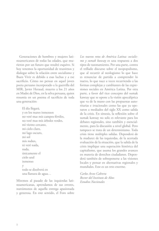 Generaciones de hombres y mujeres lati-      Los nuevos retos de América Latina: socialis-
noamericanos de todas las edades, que mu-       mo y sumak kawsay es una respuesta a dos
rieron por un futuro que resultó esquivo. Si    tipos de razonamiento. Por una parte, contra
hoy tenemos la oportunidad de reunirnos y       el trillado discurso sobre el neopopulismo,
dialogar sobre la relación entre socialismo y   que al recurrir al neologismo lo que hace
Buen Vivir es debido a esas luchas y a ese      es renunciar de partida a comprender lo
sacrificio. Cómo no pensar en aquel joven       nuevo, lo que nace a veces recurriendo a las
poeta peruano incorporado a la guerrilla del    formas complejas y cambiantes de las expre-
MIR, Javier Heraud, muerto a los 21 años        siones sociales en América Latina. Por otra
en Madre de Dios, en la selva peruana, quien    parte, a favor del rico concepto del sumak
resumía en un poema el sacrificio de toda       kawsay que se opone a la visión apocalíptica
una generación:                                 que va de la mano con las propuestas auto-
                                                ritarias e irracionales como las que ya ope-
    El día llegará,                             raron a mediados del siglo XX como salida
    y en los mares inmensos                     de la crisis. En síntesis, la reflexión sobre el
    no veré mas mis campos fértiles,            sumak kawsay no solo es relevante para los
    no veré mas mis árboles verdes,             debates regionales, sino también y esencial-
    mi viento cercano,                          mente, para la discusión a nivel global. Pero
    mi cielo claro,                             tampoco se trata de un determinismo. Toda
    mi lago oscuro,                             crisis tiene múltiples salidas. Dependerá de
    mi sol                                      la madurez de las izquierdas, de la acertada
    mis nubes,                                  evaluación de la situación, que la salida de la
    ni veré nada,                               crisis implique una superación histórica del
    nada,                                       capitalismo, que asuma los grandes avances
    únicamente el                               en materia de derechos ciudadanos. Depen-
    cielo azul                                  derá también de sobreponerse a las visiones
    inmenso                                     locales y pensar en alternativas regionales y
    y                                           mundiales. Este es un reto enorme.
    todo se disolverá en
    una llanura de agua…                        Carlos Arcos Cabrera
                                                Rector del Instituto de Altos
Miremos al pasado de las izquierdas lati-       Estudios Nacionales
noamericanas, aprendamos de sus errores,
nutrámonos de aquella entrega apasionada
y generosa. En este sentido, el Foro sobre




8
 