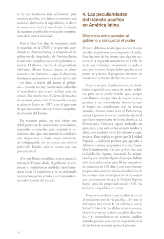 te, lo que implicaría más sufrimiento para       4. Las peculiaridades
nuestros pueblos, o se lanzan a construir una    del tránsito pacífico
sociedad alternativa al capitalismo, es decir,
se encaminan hacia el socialismo, haciendo       en América latina
de nuestros pueblos los principales construc-
tores de la nueva sociedad.                      Diferencia entre acceder al
                                                 gobierno y conquistar el poder
   Pero si bien hay algo de semejanza entre
lo ocurrido en la URSS y lo que está suce-       Primero debemos aclarar que no es lo mismo
diendo en América latina, la situación de los    acceder al gobierno que conquistar el poder.
gobiernos de «izquierda» de América latina       Este fue uno de los errores que algunos sec-
es aún más compleja que la del gobierno so-      tores de la izquierda cometieron en Chile. Se
viético. El dilema, escribe el vicepresidente    decía que habíamos conquistado el poder y
boliviano, Álvaro García Linera, es cómo         que, por lo tanto, lo que había que hacer era
avanzar a ese horizonte —que él denomina         poner en práctica el programa, sin tener en
«horizonte comunista»— a través del Estado       cuenta la correlación de fuerzas existente.
—yo diría: a través del acceso al gobier-
                                                    Llegar a ocupar el gobierno era, sin duda,
no— cuando no hay condiciones culturales
                                                 haber adquirido una cuota de poder políti-
ni económicas que sirvan de base para ese
                                                 co, pero no se puede olvidar que, aunque
avance. Ese mismo fue el dilema de muchos
                                                 contábamos con partidos de izquierda muy
de nuestros países y fue el mismo dilema que
                                                 grandes y un movimiento obrero bastan-
se planteó Lenin en 1917, con el agravante
                                                 te fuerte, no contábamos con las fuerzas
de que en nuestro caso no hemos conquista-
                                                 armadas; éramos minoría en el Parlamento;
do el poder del Estado.
                                                 nunca logramos tener un resultado electoral
  En nuestros países, no solo existe una         que fuese mayoritario en forma absoluta. La
débil presencia de condiciones económicas,       Democracia Cristiana seguía teniendo un
materiales y culturales para construir el so-    gran peso, y no solo en los sectores medios y
cialismo, sino que está ausente la condición     altos, sino también entre los obreros y cam-
más importante y hasta ahora considera-          pesinos. Esto explica en parte que la Unidad
da indispensable: no se cuenta con todo el       Popular —coalición política que apoyaba a
poder del Estado, solo se cuenta con una         Allende— nunca propusiera ir a una Asam-
partecita de él.                                 blea Constituyente. Lo que se hizo fue usar
                                                 la legislación vigente, buscando los resqui-
  ¿Por qué llamar socialistas a estos procesos   cios legales: existían algunas leyes que habían
entonces? Porque desde el gobierno se em-        sido decretadas en los años 30 por un gobier-
piezan a implementar medidas transforma-         no socialista de 100 días, y con esos elemen-
doras hacia el socialismo y se va realizando     tos pudimos avanzar en la nacionalización de
un proceso que los conduce a ir conquistan-      los sectores más estratégicos de la economía
do todo el poder del Estado.                     que conformaron lo que la Unidad Popular
                                                 llamó «área de propiedad social» (MH, La
                                                 lucha de un pueblo sin armas).

                                                    Venezuela también ha pretendido transitar
                                                 al socialismo por la vía pacífica. ¿En qué se
                                                 diferencia esta vía de la vía chilena al socia-
                                                 lismo? Chávez lo ha dicho reiteradamente:
                                                 el primero era un tránsito pacífico desarma-
                                                 do, y el venezolano es un tránsito pacífico
                                                 armado, porque, justamente, la gran mayoría
                                                 de las fuerzas armadas apoya el proceso.

84
 