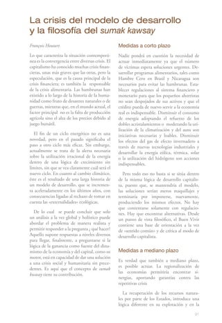La crisis del modelo de desarrollo
y la filosofía del sumak kawsay
François Houtart                                   Medidas a corto plazo
Lo que caracteriza la situación contemporá-        Nadie pondrá en cuestión la necesidad de
nea es la convergencia entre diversas crisis. El   actuar inmediatamente ya que el número
capitalismo ha conocido muchas crisis finan-       de víctimas espera soluciones urgentes. De-
cieras, unas más graves que las otras, pero la     sarrollar programas alimentarios, tales como
especulación, que es la causa principal de la      Hambre Cero en Brasil y Nicaragua son
crisis financiera; es también la responsable       necesarios para evitar las hambrunas. Esta-
de la crisis alimentaria. Las hambrunas han        blecer regulaciones al sistema financiero y
existido a lo largo de la historia de la huma-     monetario para que los pequeños ahorristas
nidad como fruto de desastres naturales o de       no sean despojados de sus activos y que el
guerras, mientras que, en el mundo actual, el      crédito pueda de nuevo servir a la economía
factor principal no es la falta de producción      real es indispensable. Disminuir el consumo
agrícola sino el alza de los precios debido al     de energía adoptando el refuerzo de los
juego bursátil.                                    dobles acristalamientos o moderando la uti-
                                                   lización de la climatización y del auto son
  El fin de un ciclo energético no es una          iniciativas necesarias y loables. Disminuir
novedad, pero en el pasado significaba el          los efectos del gas de efecto invernadero a
paso a otro ciclo más eficaz. Sin embargo,         través de nuevas tecnologías industriales y
actualmente se trata de la alerta necesaria        desarrollar la energía eólica, térmica, solar
sobre la utilización irracional de la energía      o la utilización del hidrógeno son acciones
dentro de una lógica de crecimiento sin            indispensables.
límites, sin que se vea claramente cuál será el
nuevo ciclo. En cuanto al cambio climático,           Pero todo eso no basta si se sitúa dentro
éste es el resultado de una larga historia de      de la misma lógica de desarrollo capitalis-
un modelo de desarrollo, que se incremen-          ta, puesto que, se mantendría el modelo,
ta aceleradamente en los últimos años, con         las soluciones serían meros maquillajes y
consecuencias ligadas al rechazo de tomar en       terminaría por imponerse, nuevamente,
cuenta las «externalidades» ecológicas.            produciendo los mismos efectos. No hay
                                                   que contentarse solamente con regulacio-
  De lo cual se puede concluir que solo            nes. Hay que encontrar alternativas. Desde
un análisis a la vez global y holístico puede      un punto de vista filosófico, el Buen Vivir
abordar el problema de manera realista y           contiene una base de orientación a la vez
permitir responder a la pregunta ¿ qué hacer?      de «sentido común» y de crítica al modo de
Aquello supone respuestas a niveles diversos       desarrollo capitalista.
para llegar, finalmente, a preguntarse si la
lógica de la ganancia como fuente del dina-
mismo de la economía y del capital, como su        Medidas a mediano plazo
motor, está en capacidad de dar una solución
                                                   Es verdad que también a mediano plazo,
a una crisis social y humanitaria sin prece-
                                                   es posible actuar. La regionalización de
dentes. Es aquí que el concepto de sumak
                                                   las economías permitiría encontrar si-
kwasay tiene su contribución.
                                                   nergias, aportando garantías contra las
                                                   repetitivas crisis

                                                      La recuperación de los recursos natura-
                                                   les por parte de los Estados, introduce una
                                                   lógica diferente en su explotación y en la

                                                                                             91
 
