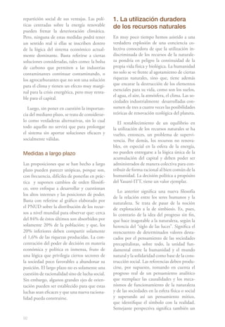 repartición social de sus ventajas. Las polí-    1. La utilización duradera
ticas centradas sobre la energía renovable       de los recursos naturales
pueden frenar la deterioración climática.
Pero, ninguna de estas medidas podrá tener       En muy poco tiempo hemos asistido a una
un sentido real si ellas se inscriben dentro     verdadera explosión de una conciencia co-
de la lógica del sistema económico actual-       lectiva conocedora de que la utilización in-
mente dominante. Basta referirse a ciertas       discriminada de los recursos de la naturale-
soluciones consideradas, tales como: la bolsa    za pondría en peligro la continuidad de la
de carbono que permiten a las industrias         propia vida física y biológica. La humanidad
contaminantes continuar contaminando, o          no solo se ve frente al agotamiento de ciertas
los agrocarburantes que no son una solución      riquezas naturales, sino que, tiene además
para el clima y tienen un efecto muy margi-      que encarar la destrucción de los elementos
                                                 esenciales para su vida, como son los suelos,
nal para la crisis energética, pero muy renta-
                                                 el agua, el aire, la atmósfera, el clima. Las so-
ble para el capital.
                                                 ciedades industrialmente desarrolladas con-
   Luego, sin poner en cuestión la importan-     sumen de tres a cuatro veces las posibilidades
cia del mediano plazo, se trata de considerar-   teóricas de renovación ecológica del planeta.
lo como verdaderas alternativas, sin lo cual        El restablecimiento de un equilibrio en
todo aquello no servirá que para prolongar       la utilización de los recursos naturales se ha
el sistema sin aportar soluciones eficaces y     vuelto, entonces, un problema de supervi-
socialmente válidas.                             vencia. Por demás, los recursos no renova-
                                                 bles, en especial en la esfera de la energía,
Medidas a largo plazo                            no pueden entregarse a la lógica única de la
                                                 acumulación del capital y deben poder ser
Las proposiciones que se han hecho a largo       administrados de manera colectiva para con-
plazo pueden parecer utópicas, porque son,       tribuir de forma racional al bien común de la
con frecuencia, difíciles de ponerlas en prác-   humanidad. La decisión política a propósito
tica y suponen cambios de orden filosófi-        del Yasuní-ITT, tiene un valor ejemplar.
co, otro enfoque a desarrollar y cuestionan
                                                    Lo anterior significa una nueva filosofía
los altos intereses y las posiciones de poder.
                                                 de la relación entre los seres humanos y la
Basta con referirse al gráfico elaborado por
                                                 naturaleza. Se trata de pasar de la noción
el PNUD sobre la distribución de los recur-      de explotación a la de simbiosis. Es, pues,
sos a nivel mundial para observar que: cerca     lo contrario de la idea del progreso sin fin,
del 84% de éstos últimos son absorbidos por      que hace inagotable a la naturaleza, según la
solamente 20% de la población; y que, los        herencia del “siglo de las luces”. Significa el
20% inferiores deben compartir solamente         reencuentro de determinados valores desta-
el 1,6% de las riquezas producidas. La con-      cados por el pensamiento de las sociedades
centración del poder de decisión en materia      precapitalistas, sobre todo, la unidad fun-
económica y política es inmensa, fruto de        damental entre la humanidad y el mundo
una lógica que privilegia ciertos sectores de    natural y la solidaridad como base de la cons-
la sociedad poco favorables a abandonar su       trucción social. Las referencias deben produ-
posición. El largo plazo no es solamente una     cirse, por supuesto, tomando en cuenta el
cuestión de racionalidad sino de lucha social.   progreso real de un pensamiento analítico
Sin embargo, algunos grandes ejes de orien-      que reemplace las causalidades y los meca-
tación pueden ser establecido para que estas     nismos de funcionamiento de la naturaleza
luchas sean eficaces y que una nueva raciona-    y de las sociedades en la esfera física o social
lidad pueda construirse.                         y superando así un pensamiento mítico,
                                                 que identifique el símbolo con la realidad.
                                                 Semejante perspectiva significa también un

92
 