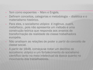 • Tem como expoentes – Marx e Engels.
• Definem conceitos, categorias e metodologia – dialética e o
materialismo histórico.
• Para eles, o socialismo utópico é ingênuo, pueril,
metafísico...pois não apresenta um método e uma
construção teórica que responda aos anseios de
transformação da realidade da classe trabalhadora
européia.
• Não analisam as relações de poder a partir do conceito de
classe social.
• A partir de 1848, começa-se notar um declínio do
socialismo utópico e um fortalecimento do socialismo
científico tanto no meio intelectual da época quanto no
movimento dos trabalhadores.
 