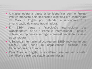  A classe operaria passa a se identificar com o Projeto
Político proposto pelo socialismo científico e o comunismo
de Marx e Engels por defender a autonomia e a
emancipação da classe trabalhadora.
 Em 1864, surge a Associação Internacional dos
Trabalhadores, dá-se a Primeira Internacional – para a
defesa de imprensa e sufrágio universal ampliado a classe
trabalhadora.
 A Segunda Internacional ocorreu em 1889, movimento que
coligou uma série de organizações políticas dos
trabalhadores da Europa.
 Para Marx e Engels, o socialismo assume um caráter
científico a partir das seguintes premissas:
 