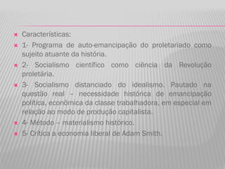  Características:
 1- Programa de auto-emancipação do proletariado como
sujeito atuante da história.
 2- Socialismo científico como ciência da Revolução
proletária.
 3- Socialismo distanciado do idealismo. Pautado na
questão real – necessidade histórica de emancipação
política, econômica da classe trabalhadora, em especial em
relação ao modo de produção capitalista.
 4- Método – materialismo histórico.
 5- Crítica a economia liberal de Adam Smith.
 