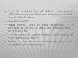  Em geral o socialismo tem sido definido como programa
político das classes trabalhadoras que se foram formando
durante a Rev. Industrial.
 Socialismo utópico:
 Projeto político vindo da classe trabalhadora + o
significado do conceito de utopia aqui entendido como –
em nenhum lugar.
 O termo Socialismo Utópico começou a ser utilizado de
forma recorrente em 1830.
 Entretanto, nem todos os socialistas da época eram
considerados socialistas utópicos.
 
