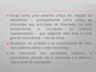  Surge como uma vertente crítica em relação ao
liberalismo – principalmente como crítica as
distorções aos princípios de liberdade, da livre
concorrência, a corrupção, ao sistema
representativo – que segundo eles leva a uma
grande incoerência – uso da força.
 Acreditam na unidade e na possibilidade de viver
num sistema político mais harmônico.
 Na concepção dos socialistas utópicos, a
propriedade privada não é suprimida e o dinheiro
não é fonte de espoliação
 