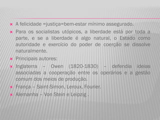  A felicidade =justiça=bem-estar mínimo assegurado.
 Para os socialistas utópicos, a liberdade está por toda a
parte, e se a liberdade é algo natural, o Estado como
autoridade e exercício do poder de coerção se dissolve
naturalmente.
 Principais autores:
 Inglaterra – Owen (1820-1830) – defendia ideias
associadas a cooperação entre os operários e a gestão
comum dos meios de produção.
 França – Saint-Simon, Leroux, Fourier.
 Alemanha – Von Stein e Leipzig .
 