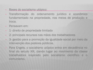 • Bases do socialismo utópico:
• Transformação do ordenamento jurídico e econômico
fundamentado na propriedade, nos meios de produção e
troca.
• Pensavam em:
• 1- direito de propriedade limitado
• 2- principais recursos nas mãos dos trabalhadores
• 3- gestão para a promoção da igualdade social por meio da
intervenção dos poderes públicos.
• Para Engels, o socialismo utópico entra em decadência no
final do século XIX, dando lugar ao movimento da classe
trabalhadora inspirado pelo socialismo científico e o
comunismo.
 