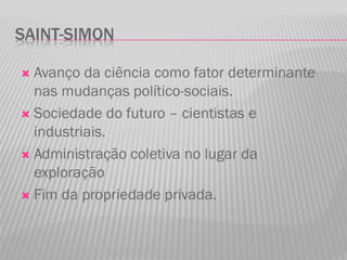 SAINT-SIMON
 Avanço da ciência como fator determinante
nas mudanças político-sociais.
 Sociedade do futuro – cientistas e
industriais.
 Administração coletiva no lugar da
exploração
 Fim da propriedade privada.
 