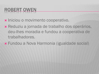 ROBERT OWEN
 Iniciou o movimento cooperativo.
 Reduziu a jornada de trabalho dos operários,
deu-lhes moradia e fundou a cooperativa de
trabalhadores.
 Fundou a Nova Harmonia (igualdade social)
 