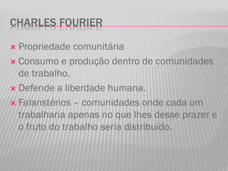 CHARLES FOURIER
 Propriedade comunitária
 Consumo e produção dentro de comunidades
de trabalho.
 Defende a liberdade humana.
 Falanstérios – comunidades onde cada um
trabalharia apenas no que lhes desse prazer e
o fruto do trabalho seria distribuído.
 
