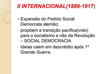II INTERNACIONAL(1889-1917)
 Expansão do Partido Social
Democrata alemão;
- propõem a transição pacífica(voto)
para o socialismo e não da Revolução
– SOCIAL DEMOCRACIA
- Ideias caem em descrédito após 1º
Grande Guerra.
 
