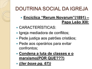 DOUTRINA SOCIAL DA IGREJA
 Encíclica “Rerum Novarum”(1891) –
Papa Leão XIII:
 CARACTERÍSTICAS:
 Igreja mediadora de conflitos;
 Pede justiça aos patrões cristãos;
 Pede aos operários para evitar
confrontos;
 Condena a luta de classes e o
marxismo(POR QUE???)
 ((ler boxe pg. 67))
 