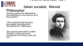 Antonio Gramsci, 1891 –
1937
Italian socialist, Marxist
Philosopher
“America cannot be defeated on
the battlefield, so we have to rot it
from within.”
“The civilized world has been
thoroughly saturated with
Christianity for 2,000 years."
“Any country grounded in Judeo-
Christian values cannot be
overthrown until those roots are
cut …”
 